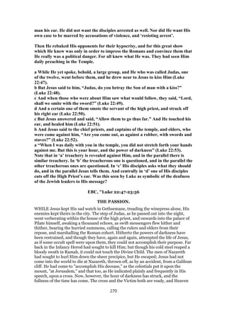man his ear. He did not want the disciples arrested as well. Nor did He want His
own case to be marred by accusations of violence, and ‘resisting arrest’.
Then He rebuked His opponents for their hypocrisy, and for this great show
which He knew was only in order to impress the Romans and convince them that
He really was a political danger. For all knew what He was. They had seen Him
daily preaching in the Temple.
a While He yet spoke, behold, a large group, and He who was called Judas, one
of the twelve, went before them, and he drew near to Jesus to kiss Him (Luke
22:47).
b But Jesus said to him, “Judas, do you betray the Son of man with a kiss?”
(Luke 22:48).
c And when those who were about Him saw what would follow, they said, “Lord,
shall we smite with the sword?” (Luke 22:49).
d And a certain one of them smote the servant of the high priest, and struck off
his right ear (Luke 22:50).
c But Jesus answered and said, “Allow them to go thus far.” And He touched his
ear, and healed him (Luke 22:51).
b And Jesus said to the chief priests, and captains of the temple, and elders, who
were come against him, “Are you come out, as against a robber, with swords and
staves?” (Luke 22:52).
a “When I was daily with you in the temple, you did not stretch forth your hands
against me. But this is your hour, and the power of darkness” (Luke 22:53).
Note that in ‘a’ treachery is revealed against Him, and in the parallel there is
similar treachery. In ‘b’ the treacherous one is questioned, and in the parallel the
other treacherous ones are questioned. In ‘c’ His disciples asks what they should
do, and in the parallel Jesus tells them. And centrally in ‘d’ one of His disciples
cuts off the High Priest’s ear. Was this seen by Luke as symbolic of the deafness
of the Jewish leaders to His message?
EBC, "Luke 22:47-23:56
THE PASSION.
WHILE Jesus kept His sad watch in Gethsemane, treading the winepress alone, His
enemies kept theirs in the city. The step of Judas, as he passed out into the night,
went verberating within the house of the high priest, and onwards into the palace of
Pilate himself, awaking a thousand echoes, as swift messengers flew hither and
thither, bearing the hurried summons, calling the rulers and elders from their
repose, and marshalling the Roman cohort. Hitherto the powers of darkness have
been restrained, and though they have, again and again, attempted the life of Jesus,
as if some occult spell were upon them, they could not accomplish their purpose. Far
back in the Infancy Herod had sought to kill Him; but though his cold steel reaped a
bloody swath in Ramah, it could not touch the Divine Child. The men of Nazareth
had sought to hurl Him down the sheer precipice, but He escaped; Jesus had not
come into the world to die at Nazareth, thrown off, as by an accident, from a Galilean
cliff. He had come to "accomplish His decease," as the celestials put it upon the
mount, "at Jerusalem," and that too, as He indicated plainly and frequently in His
speech, upon a cross. Now, however, the hour of darkness has struck, and the
fullness of the time has come. The cross and the Victim both are ready, and Heaven
270
 