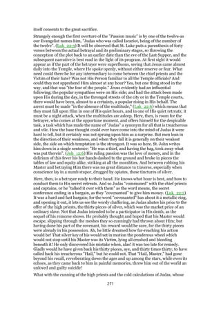 itself consents to the great sacrifice.
Strangely enough the first overture of the "Passion music" is by one of the twelve-as
our Evangelist names him, "Judas who was called Iscariot, being of the number of
the twelve". (Luk_22:3) It will be observed that St. Luke puts a parenthesis of forty
verses between the actual betrayal and its preliminary stages, so throwing the
conception of the plot back to an earlier date than the eve of the Last Supper, and the
subsequent narrative is best read in the light of its program. At first sight it would
appear as if the part of the betrayer were superfluous, seeing that Jesus came almost
daily into the Temple, where He spoke openly, without either reserve or fear. What
need could there be for any intermediary to come between the chief priests and the
Victim of their hate? Was not His Person familiar to all the Temple officials? And
could they not apprehend Him almost at any hour? Yes, but one thing stood in the
way, and that was "the fear of the people." Jesus evidently had an influential
following; the popular sympathies were on His side; and had the attack been made
upon His during the day, in the thronged streets of the city or in the Temple courts,
there would have been, almost to a certainty, a popular rising in His behalf. The
arrest must be made "in the absence of the multitude," (Luk_22:6) which means that
they must fall upon Him in one of His quiet hours, and in one of His quiet retreats; it
must be a night attack, when the multitudes are asleep. Here, then, is room for the
betrayer, who comes at the opportune moment, and offers himself for the despicable
task, a task which has made the name of "Judas" a synonym for all that is treacherous
and vile. How the base thought could ever have come into the mind of Judas it were
hard to tell, but it certainly was not sprung upon him as a surprise. But men lean in
the direction of their weakness, and when they fall it is generally on their weakest
side, the side on which temptation is the strongest. It was so here. St. John writes
him down in a single sentence: "He was a thief, and having the bag, took away what
was put therein". (Joh_12:6) His ruling passion was the love of money, and in the
delirium of this fever his hot hands dashed to the ground and broke in pieces the
tables of law and equity alike, striking at all the moralities. And between robbing his
Master and betraying Him there was no great distance to traverse, especially when
conscience lay in a numb stupor, drugged by opiates, these tinctures of silver.
Here, then, is a betrayer ready to their hand. He knows what hour is best, and how to
conduct them to His secret retreats. And so Judas "communed" with the chief priests
and captains, or he "talked it over with them" as the word means, the secret
conference ending in a bargain, as they "covenanted" to give him money. (Luk_22:5)
It was a hard and fast bargain; for the word "covenanted" has about it a metallic ring,
and opening it out, it lets us see the wordy chaffering, as Judas abates his price to the
offer of the high priests, the thirty pieces of silver, which was the market price of an
ordinary slave. Not that Judas intended to be a participator in His death, as the
sequel of his remorse shows. He probably thought and hoped that his Master would
escape, slipping through the meshes they so cunningly had thrown about Him; but
having done his part of the covenant, his reward would be sure, for the thirty pieces
were already in his possession. Ah, he little dreamed how far-reaching his action
would be! That silver key of his would set in motion the ponderous wheel which
would not stop until his Master was its Victim, lying all crushed and bleeding
beneath it! He only discovered his mistake when, alas! it was too late for remedy.
Gladly would he have given back his thirty pieces, aye, and thirty times thirty, to have
called back his treacherous "Hail," but he could not. That "Hail, Master," had gone
beyond his recall, reverberating down the ages and up among the stars, while even its
echoes, as they came back to him in painful memories, threw him out of the world an
unloved and guilty suicide!
What with the cunning of the high priests and the cold calculations of Judas, whose
271
 