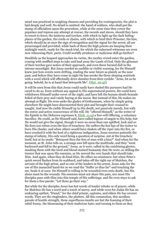 mind was practiced in weighing chances and providing for contingencies, the plot is
laid deeply and well. No detail is omitted: the band of soldiers, who shall put the
stamp of officialism upon the procedure, while at the same time they cower the
populace and repress any attempt at rescue; the swords and staves, should they have
to resort to force; the lanterns and torches, with which to light up the dark hiding-
places of the garden; the cords or chains, with which to bind their Prisoner; the kiss,
which should be at once the sign of recognition and the signal for the arrest, all are
prearranged and provided; while back of these the high priests are keeping their
midnight watch, ready for the mock trial, for which the suborned witnesses are even
now rehearsing their, parts. Could worldly prudence or malicious skill go farther?
Stealthily as the leopard approaches its victim, the motley crowd enter the garden,
coming with muffled steps to take and lead away the Lamb of God. Only the glimmer
of their torches gave notice of their approach, and even these burned dull in the
intense moonlight. But Jesus needed no audible or visible warning, for He Himself
knew just how events were drifting, reading the near future as plainly as the near
past; and before they have come in sight He has awoke the three sleeping sentinels
with a word which will effectually drive slumber from their eyelids: "Arise, let us be
going: behold, he is at hand that betrayeth Me". (Mat_26:46)
It will be seen from this that Jesus could easily have eluded His pursuers had He
cared to do so. Even without any appeal to His supernatural powers, He could have
withdrawn Himself under cover of the night, and have left the human sleuth-hounds
foiled of their prey and vainly baying at the moon. But instead of this, He makes no
attempt at flight. He even seeks the glades of Gethsemane, when by simply going
elsewhere He might have disconcerted their plot and brought their counsel to
naught. And now He yields Himself up to His death, not passively merely, but with
the entire and active concurrence of His will. He "offered Himself," as the writer of
the Epistle to the Hebrews expresses it, (Heb_9:14) a free-will Offering, a voluntary
Sacrifice. He could, as He Himself said, have called legions of angels to His help; but
He would not give the signal, though it were no more than one uplifted, look and so
He does not refuse even the kiss of treachery; He suffers the hot lips of the traitor to
burn His cheeks; and when others would have shaken off the viper into the fire, or
have crushed it with the heel of a righteous indignation, Jesus receives patiently the
stamp of infamy, His only word being a question of surprise, not at the treachery
itself, but at its mode: "Betrayest thou the Son of man with a kiss?" And when for the
moment, as St. John tells us, a strange awe fell upon the multitude, and they "went
backward and fell to the ground," Jesus, as it were, called in the outshining glories,
masking them with the tired and blood-stained humanity that He wore, so stilling the
tremor that was upon His enemies, as He nerved the very hands that should take
Him. And again, when they do bind Him, He offers no resistance; but when Peter’s
quick sword flashes from its scabbard, and takes off the right ear of Malchus, the
servant of the high priest, and so one of the leaders in the arrest, Jesus asks for the
use of His manacled hand-for so we read the "Suffer ye thus far"-and touching the
ear, heals it at once. He Himself is willing to be wounded even unto death, but His
alone must be the wounds. His enemies must not share His pain, nor must His
disciples pass with Him into this temple of His sufferings; and He even stays to ask
for them a free parole: "Let these go their way."
But while for the disciples Jesus has but words of tender rebuke or of prayer, while
for Malchus He has a word and a touch of mercy, and while even for Judas He has an
endearing epithet, "friend," for the chief priests, captains, and elders He has severer
words. They are the ringleaders, the plotters. All this commotion, this needless
parade of hostile strength, these superfluous insults are but the foaming of their
rabid frenzy, the blossoming of their malicious hate; and turning to them as they
272
 