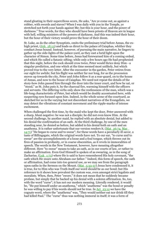 stand gloating in their supercilious scorn, He asks, "Are ye come out, as against a
robber, with swords and staves? When I was daily with you in the Temple, ye
stretched not forth your hands against Me; but this is your hour, and the power of
darkness." True words, for they who should have been priests of Heaven are in league
with hell, willing ministers of the powers of darkness. And this was indeed their hour,
but the hour of their victory would prove the hour of their doom.
St. Luke, as do the other Synoptists, omits the preliminary trial before Annas, the ex-
high priest, (Joh_18:13) and leads us direct to the palace of Caiaphas, whither they
conduct Jesus bound. Instead, however, of pursuing the main narrative, he lingers to
gather up the side-lights of the palace-yard, as they cast a lurid light upon the
character of Simon. Some time before, Jesus had forewarned him of a coming ordeal,
and which He called a Satanic sifting; while only a few hours ago He had prophesied
that this night, before the cock should crow twice, Peter would thrice deny Him - a
singular prediction, and one which at the time seemed most unlikely, but which
proved true to the very letter. After the encounter in the garden, Peter retires from
our sight for awhile; but his flight was neither far nor long, for as the procession
moves up towards the city, Peter and John follow it as a rear-guard, on to the house
of Annas, and now to the house of Caiaphas. We need not repeat the details of the
story-how John passed him through the door into the inner court, and how he sat, or
"stood," as St. John puts it, by the charcoal fire, warming himself with the officers
and servants. The differing verbs only show the restlessness of the man, which was a
life-long characteristic of Peter, but which would be doubly accentuated here, with
suspecting eyes focused upon him. Indeed, in the whole scene of the courtyard, as
sketched for us in the varying but not discordant narratives of the Evangelists, we
may detect the vibrations of constant movement and the ripple-marks of intense
excitement.
When challenged the first time, by the maid who kept the door, Peter answered with
a sharp, blunt negative: he was not a disciple; he did not even know Him. At the
second challenge, by another maid, he replied with an absolute denial, but added to
his denial the confirmation of an oath. At the third challenge, by one of the men
standing near, he denied as before, but added to his denial both an oath and an
anathema. It is rather unfortunate that our version renders it, (Mat_26:74, Mar_
14:71) "He began to curse and to swear"; for these words have a peculiarly ill savor, a
taste of Billingsgate, which the original words have not. To our ear, "to curse and to
swear" are the accomplishments of a loose and a foul tongue, which throws out its
fires of passion in profanity, or in coarse obscenities, as it revels in immoralities of
speech. The words in the New Testament, however, have meaning altogether
different. Here "to swear" means to take an oath, as in our courts of law, or rather to
make an affirmation. Even God Himself is spoken of as swearing, as in the song of
Zacharias, (Luk_1:73) where He is said to have remembered His holy covenant, "the
oath which He sware unto Abraham our father." Indeed, this form of speech, the oath
or affirmation, had come into too general use, as we may see from the paragraph
upon oaths in the Sermon on the Mount. (Mat_5:33-37) Jesus here condemned it, it
is true, for to Him who was Truth itself our word should be as our bond; but His
reference to it shows how prevalent the custom was, even amongst strict legalists and
moralists. When, then, Peter "swore," it does not mean that he suddenly became
profane, but simply that he backed up his denial with a solemn affirmation. So, too,
with the word "curse"; it has not our modern meaning. Literally rendered, it would
be, "He put himself under an anathema," which "anathema" was the bond or penalty
he was willing to pay if his words should not be true. In Act_23:12 we have the
cognate word, where the "anathema" was, "They would neither eat nor drink till they
had killed Paul." The "curse" thus was nothing immoral in itself; it was a form of
273
 