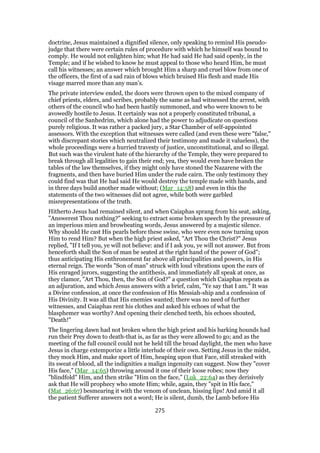 doctrine, Jesus maintained a dignified silence, only speaking to remind His pseudo-
judge that there were certain rules of procedure with which he himself was bound to
comply. He would not enlighten him; what He had said He had said openly, in the
Temple; and if he wished to know he must appeal to those who heard Him, he must
call his witnesses; an answer which brought Him a sharp and cruel blow from one of
the officers, the first of a sad rain of blows which bruised His flesh and made His
visage marred more than any man’s.
The private interview ended, the doors were thrown open to the mixed company of
chief priests, elders, and scribes, probably the same as had witnessed the arrest, with
others of the council who had been hastily summoned, and who were known to be
avowedly hostile to Jesus. It certainly was not a properly constituted tribunal, a
council of the Sanhedrim, which alone had the power to adjudicate on questions
purely religious. It was rather a packed jury, a Star Chamber of self-appointed
assessors. With the exception that witnesses were called (and even these were "false,"
with discrepant stories which neutralized their testimony and made it valueless), the
whole proceedings were a hurried travesty of justice, unconstitutional, and so illegal.
But such was the virulent hate of the hierarchy of the Temple, they were prepared to
break through all legalities to gain their end; yea, they would even have broken the
tables of the law themselves, if they might only have stoned the Nazarene with the
fragments, and then have buried Him under the rude cairn. The only testimony they
could find was that He had said He would destroy the temple made with hands, and
in three days build another made without; (Mar_14:58) and even in this the
statements of the two witnesses did not agree, while both were garbled
misrepresentations of the truth.
Hitherto Jesus had remained silent, and when Caiaphas sprang from his seat, asking,
"Answerest Thou nothing?" seeking to extract some broken speech by the pressure of
an imperious mien and browbeating words, Jesus answered by a majestic silence.
Why should He cast His pearls before these swine, who were even now turning upon
Him to rend Him? But when the high priest asked, "Art Thou the Christ?" Jesus
replied, "If I tell you, ye will not believe: and if I ask you, ye will not answer. But from
henceforth shall the Son of man be seated at the right hand of the power of God";
thus anticipating His enthronement far above all principalities and powers, in His
eternal reign. The words "Son of man" struck with loud vibrations upon the ears of
His enraged jurors, suggesting the antithesis, and immediately all speak at once, as
they clamor, "Art Thou, then, the Son of God?" a question which Caiaphas repeats as
an adjuration, and which Jesus answers with a brief, calm, "Ye say that I am." It was
a Divine confession, at once the confession of His Messiah-ship and a confession of
His Divinity. It was all that His enemies wanted; there was no need of further
witnesses, and Caiaphas rent his clothes and asked his echoes of what the
blasphemer was worthy? And opening their clenched teeth, his echoes shouted,
"Death!"
The lingering dawn had not broken when the high priest and his barking hounds had
run their Prey down to death-that is, as far as they were allowed to go; and as the
meeting of the full council could not be held till the broad daylight, the men who have
Jesus in charge extemporize a little interlude of their own. Setting Jesus in the midst,
they mock Him, and make sport of Him, heaping upon that Face, still streaked with
its sweat of blood, all the indignities a malign ingenuity can suggest. Now they "cover
His face," (Mar_14:65) throwing around it one of their loose robes; now they
"blindfold" Him, and then strike "Him on the face," (Luk_22:64) as they derisively
ask that He will prophecy who smote Him; while, again, they "spit in His face,"
(Mat_26:67) besmearing it with the venom of unclean, hissing lips! And amid it all
the patient Sufferer answers not a word; He is silent, dumb, the Lamb before His
275
 