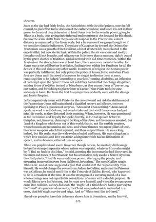 shearers.
Soon as the day had fairly broke, the Sanhedrists, with the chief priests, meet in full
council, to give effect to the decision of the earlier conclave; and since it is not in their
power to do morel they determine to hand Jesus over to the secular power, going to
Pilate in a body, thus giving their informal endorsement to the demand for His death.
So now the scene shifts from the palace of Caiaphas to the Praetorium, a short
distance as measured by the linear scale, but a far remove if we gauge thought or if
we consider climatic influences. The palace of Caiaphas lay toward the Orient; the
Praetorium was a growth of the Occident, a bit of Western life transplanted to the
once fruitful, but now sterile East. Within the palace the air was close and moldy;
thought could not breathe, and religion was little more than a mummy, tightly bound
by the grave-clothes of tradition, and all scented with old-time cosmetics. Within the
Praetorium the atmosphere was at least freer; there was more room to breathe: for
Rome was a sort of libertine in religion, finding room within her Pantheon for all the
deities of this and almost any other world. In matters of religion the Roman power
was perfectly indifferent, her only policy the policy of laissez faire; and when Pilate
first saw Jesus and His crowd of accusers he sought to dismiss them at once,
remitting Him to be judged "according to your law," putting, doubtless, an inflection
of contempt upon the "your." It was not until they had shifted the charge altogether,
making it one of sedition instead of blasphemy, as they accuse Jesus of "perverting
our nation, and forbidding to give tribute to Caesar," that Pilate took the case
seriously in hand. But from the first his sympathies evidently were with the strange
and lonely Prophet.
Left comparatively alone with Pilate-for the crowd would not risk the defilement of
the Praetorium-Jesus still maintained a dignified reserve and silence, not even
speaking to Pilate’s question of surprise, "Answerest Thou nothing?" Jesus would
speak no word in self-defense, not even to take out the twist His accusers had put
into His words, as they distorted their meaning. When, however, He was questioned
as to His mission and Royalty He spoke directly, as He had spoken before to
Caiaphas, not, however, claiming to be King of the Jews, as His enemies asserted, but
Lord of a kingdom which was not of this world; that is, not like earthly empires,
whose bounds are mountains and seas, and whose thrones rest upon pillars of steel,
the carnal weapons which first upbuild, and then support them. He was a King
indeed; but His realm was the wide realm of mind and heart; His was a kingdom in
which love was law, and love was force, a kingdom which had no limitations of
speech, and no bounds, either of time or space.
Pilate was perplexed and awed. Governor though he was, he mentally did homage
before the strange Imperator whose nature was imperial, whatever His realm might
be. "I find no fault in this Man," he said, attesting the innocence he had discovered in
the mien and tones of his Prisoner; but his attestation only awoke a fiercer cry from
the chief priests, "that He was a seditious person, stirring up the people, and
preparing insurrection even from Galilee to Jerusalem." The word Galilee caught
Pilate’s ear, and at once suggested a plan that would shift the responsibility from
himself. He would change the venue from Judaea to Galilee; and since the Prisoner
was a Galilean, he would send Him to the Tetrarch of Galilee, Herod, who happened
to be in Jerusalem at the time. It was the stratagem of a wavering mind, of a man
whose courage was not equal to his convictions, of a man with a double purpose. He
would like to save his Prisoner, but he must save himself; and when the two purposes
came into collision, as they did soon, the "might" of a timid desire had to give way to
the "must" of a prudential necessity; the Christ was pushed aside and nailed to a
cross, that Self might survive and reign. And so "Pilate sent Him to Herod."
Herod was proud to have this deference shown him in Jerusalem, and by his rival,
276
 