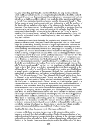 too, and "exceeding glad" that, by a caprice of fortune, his long-cherished desire,
which had been baffled hitherto, of seeing the Prophet of Galilee, should be realized.
He found it, however, a disappointing and barren interview; for Jesus would work no
miracle, as he had hoped; He would not even speak. To all the questions and threats
of Herod, Jesus maintained a rigid and almost scornful silence; and though to Pilate
He had spoken at some length, Jesus would have no intercourse with the murderer of
the Baptist. Herod had silenced the Voice of the wilderness; he should not hear the
Incarnate Word. Jesus thus set Herod at naught, counting him as a nothing, ignoring
him purposely and utterly; and stung with rage that his authority should be thus
contemned before the chief priests and scribes, Herod set his Victim "at naught,"
mocking Him in coarse banter; and as if the whole proceeding were but a farce, a bit
of comedy, he invests Him with one of his glittering robes, and sends the Prophet-
King back to Pilate.
For a brief space Jesus finds shelter by the judgment-seat, removed from the
presence of His accusers, though still within hearing of their cries, as Pilate himself
keeps the wolves at bay. Intensely desirous of acquitting his Prisoner, he leaves the
seat of judgment to become His advocate. He appeals to their sense of justice; that
Jesus is entirely innocent of any crime or fault. They reply that according to their law
He ought to die, because He called Himself the "Son of God." He appeals to their
custom of having some prisoner released at this feast, and he suggests that it would
be a personal favor if they would permit him to release Jesus. They answer, "Not this
man, but Barabbas." He offers to meet them half-way, in a sort of compromise, and
out of deference to their wishes he will chastise Jesus if they will consent to let Him
go; but it is not chastisement they want-they themselves could have done that-but
death. He appeals to their pity, leading Jesus forth, wearing the purple robe, as if to
ask, "Is it not enough already?" but they cry even more fiercely for His death. Then he
yields so far to their clamor as to deliver up Jesus to be mocked and scourged, as the
soldiers play at "royalty," arrayed Him in the purple robe, putting a reed in His hand
as a mock scepter, and a crown of thorns upon His head, then turning to smite Him
on the head, to spit in His face, and to kneel before Him in mock homage, saluting
Him, "Hail, King of the Jews!" And Pilate allows all this, himself leading Jesus forth
in this mock array, as he bids the crowd, "Behold your King!" And why? Has He
experienced such a revulsion of feeling towards his Prisoner that he can now vie with
the chief priests in his coarse insult of Jesus? Not so; but it is Pilate’s last appeal. It is
a sop thrown out to the mob, in hopes that it may slake their terrible blood-thirst, a
sacrifice of pain and shame which may perhaps prevent the greater sacrifice of life;
while at the same time it is an ocular demonstration of the incongruity of their
charge; for His Kingship, whatever it might be, was nothing the Roman power had to
fear; it was not even to be taken in a serious way; it was a matter for ridicule, and not
for revenge, something they could easily afford to play with. But this last appeal was
futile as the others had been, and the crowd only became more fierce as they saw in
Pilate traces of weakening and wavering. At last the courage of Pilate breaks down
utterly before the threat that he will not be Caesar’s friend if he let this man go, and
he delivers up Jesus to their will, not, however, before he has called for water, and by
a symbolic washing of his hands has thrown back, or tried to throw back, upon his
accusers, the crime of shedding innocent blood. Weak, wavering Pilate-
"Making his high place the lawless perch Of winged ambitions";
overriden by his fears; governor, but governed by his subjects; sitting on the
judgment-seat, and then abdicating his position of judge; the personification of law,
and condemning the Innocent contrary to the law; giving up to the extremest penalty
and punishment One whom he has thrice proclaimed as guiltless, without fault, and
that too, in the face of a Heaven-sent warning dreamt In the wild inrush of his fears,
277
 