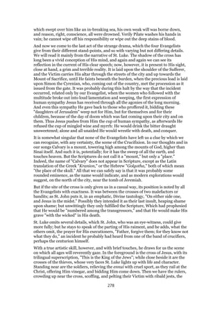 which swept over him like an in-breaking sea, his own weak will was borne down,
and reason, right, conscience, all were drowned. Verily Pilate washes his hands in
vain; he cannot wipe off his responsibility or wipe out the deep stains of blood.
And now we come to the last act of the strange drama, which the four Evangelists
give from their different stand-points, and so with varying but not differing details.
We will read it mainly from the narrative of St. Luke. The shadow of the cross has
long been a vivid conception of His mind, and again and again we can see its
reflection in the current of His clear speech; now, however, it is present to His sight,
close at hand, a grim and terrible reality. It is laid upon the shoulder of the Sufferer,
and the Victim carries His altar through the streets of the city and up towards the
Mount of Sacrifice, until He faints beneath the burden, when the precious load is laid
upon Simon the Cyrenian, who, coming out of the country, met the procession as it
issued from the gate. It was probably during this halt by the way that the incident
occurred, related only by our Evangelist, when the women who followed with the
multitude broke out into loud lamentation and weeping, the first expression of
human sympathy Jesus has received through all the agonies of the long morning.
And even this sympathy He gave back to those who proffered it, bidding these
"daughters of Jerusalem" weep not for Him, but for themselves and for their
children, because of the day of doom which was fast coming upon their city and on
them. Thus Jesus pushes from Him the cup of human sympathy, as afterwards He
refused the cup of mingled wine and myrrh: He would drink the bitter draught
unsweetened; alone and all unaided He would wrestle with death, and conquer.
It is somewhat singular that none of the Evangelists have left us a clue by which we
can recognize, with any certainty, the scene of the Crucifixion. In our thoughts and in
our songs Calvary is a mount, towering high among the mounts of God, higher than
Sinai itself. And such it is, potentially; for it has the sweep of all the earth, and
touches heaven. But the Scriptures do not call it a "mount," but only a "place."
Indeed, the name of "Calvary" does not appear in Scripture, except as the Latin
translation of the Greek "Kranion," or the Hebrew "Golgotha," both of which mean
"the place of the skull." All that we can safely say is that it was probably some
rounded eminence, as the name would indicate, and as modern explorations would
suggest, on the north of the city, near the tomb of Jeremiah.
But if the site of the cross is only given us in a casual way, its position is noted by all
the Evangelists with exactness. It was between the crosses of two malefactors or
bandits; as St. John puts it, in an emphatic, Divine tautology, "On either side one,
and Jesus in the midst." Possibly they intended it as their last insult, heaping shame
upon shame; but unwittingly they only fulfilled the Scripture, Which had prophesied
that He would be "numbered among the transgressors," and that He would make His
grave "with the wicked" in His death.
St. Luke omits several details, which St. John, who was an eye-witness, could give
more fully; but he stays to speak of the parting of His raiment, and he adds, what the
others omit, the prayer for His executioners, "Father, forgive them; for they know not
what they do," an incident he probably had heard from one of the band of crucifiers,
perhaps the centurion himself.
With a true artistic skill, however, and with brief touches, he draws for us the scene
on which all ages will reverently gaze. In the foreground is the cross of Jesus, with its
trilingual superscription, "This is the King of the Jews"; while close beside it are the
crosses of the thieves, whose very faces St. Luke lights up with life and character.
Standing near are the soldiers, relieving the ennui with cruel sport, as they rail at the
Christ, offering Him vinegar, and bidding Him come down. Then we have the rulers,
crowding up near the cross, scoffing, and pelting their Victim with ribald jests, the
278
 