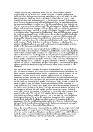 "people" standing back, beholding; while "afar off," in the distance, are His
acquaintance and the women from Galilee. But if our Evangelist touches these
incidents lightly, he lingers to give us one scene of the cross in full, which the other
Evangelists omit. Has Jesus found an advocate in Pilate? Has He found a cross-
bearer in the Cyrenian, and sympathizers in the lamenting women? He finds now
upon His cross a testimony to His Messiahship more clear and more eloquent than
the hieroglyphs of Pilate; for when one of the thieves railed upon Him, shouting out
"Christ" in mockery, Jesus made no reply. The other answered for Him, rebuking his
fellow, while attesting the innocence of Jesus. Then, with a prayer in which penitence
and faith were strangely blended, he turned to the Divine Victim and said, "Jesus,
remember me when Thou comest in Thy kingdom." Rare faith! Through the tears of
his penitence, as through lenses of light, he sees the new Dawn to which this fearful
night will give birth, the kingdom, which is sure to come, and which, coming, will
abide, and he salutes the dying One as Christ, the King! Jesus did not reply to the
railer; He received in silence his barbed taunts; but to this cry for mercy Jesus had a
quick response - "Today shalt thou be with Me in Paradise," so admitting the
penitent into His kingdom at once, and, ere the day is spent, passing him up to the
abodes of the Blessed, even to Paradise itself.
And now there comes the hush of a great silence and the awe of a strange darkness.
From the sixth to the ninth hour, over the cross, and the city, and the land, hung the
shadow of an untimely night, when the "sun’s light failed," as our Evangelist puts it;
while in the Temple was another portent, the veil, which was suspended between the
Holy Place and the Most Holy, being rent in the midst! The mysterious darkness was
but the pall for a mysterious death; for Jesus cried with a loud voice into the gloom,
"Father, into Thy hands I commend My spirit," and then, as it reads in language
which is not applied to mortal man, "He gave up the ghost." He dismissed His spirit,
a perfectly voluntary Sacrifice, laying down the life which no man was able to take
from Him.
And why? What meant this death, which was at once the end and the crown of His
life? What meant the cross, which thus draws to itself all the lines of His earthly life,
while it throws its shadow back into the Old Dispensation, over all its altars and its
passovers? To other mortals death is but an appendix to the life, a negation, a
something we could dispense with, were it possible thus to be exempt from the bond
we all must pay to Nature. But not so was it with Jesus. He was born that He might
die; He lived that He might die; it was for this hour on Calvary that He came into the
world, the Word being made flesh, that the sacred flesh might be transfixed to a
cross, and buried in an earthly grave. Surely, then, it was not as man that Jesus died;
He died for man; He died as the Son of God! And when upon the cross the horror of a
great darkness fell upon His soul, and He who had borne every torture that earth
could inflict without one murmur of impatience or cry of pain, cried, with a terrible
anguish in His voice, "My God, My God, why hast Thou forsaken Me?" we can
interpret the great horror and the strange cry but in one way: the Lamb of God was
bearing away the sin of the world; He was tasting for man the bitter pains of the
second death; and as He drinks the cup of the wrath of God against sin He feels
passing over Him the awful loneliness of a soul bereft of God, the chill of the "outer
darkness" itself. Jesus lived as our Example; He died as our Atonement, opening by
His blood the Holiest of all, even His highest heaven.
And so the cross of Jesus must ever remain "in the midst," the one bright center of all
our hopes and all our songs; it must be "in the midst" of our toil, at once our pattern
of service and our inspiration. Nay, the cross of Jesus will be "in the midst" of heaven
itself, the center towards which the circles of redeemed saints will bow, and round
which the ceaseless "Alleluia" will roll; for what is "the Lamb in the midst of the
279
 