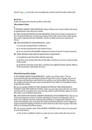 throne" (Rev_7:17) but the cross transfigured, and the Lamb eternally enthroned?
BI 47-53, “
Judas, betrayest thou the Son of Man with a kiss
The traitor’s kiss
I.
A TRAITOR AMONG THE DISCIPLES. Many of them were weak in faith and carnal
in apprehension, but only one a traitor.
II. THE CHARACTERISTIC OF HIS TREASON. Betrayed Lord into cruel hands of
foes. Professed followers of Christ may betray Him to the scorn of the world, giving
the sceptic arguments for his infidelity, and the worldly excuses for rejection of
Christ.
III. THE MANNER OF THE BETRAYAL. A kiss.
1. It was the accepted token of affection.
2. It was here prostituted to the basest of uses.
3. It was received with lamblike meekness by Him who knew it meant treachery.
IV. THEY BETRAY THE SON OF MAN WITH A KISS WHO—
1. Compliment and deny Him with the same lips,
2. Profess to be united with Him at His table, and then act as lovers and servants
of the world.
3. Exalt His humanity to the skies, and deny His rightful divinity and the efficacy
of the atonement. (Homiletic Review.)
Christ betrayed by Judas
I. BY WHOM CHRIST WAS BETRAYED. “Judas, one of the twelve.” Not an
occasional disciple who had fastened himself upon the Lord’s company, not one of
the seventy who had been sent forth by two and two; one of the called, the chosen;
one singled out from the great mass of mankind for the office of a foundation-stone
in the Church of God.
II. Let us consider SOME OF THE AGGRAVATIONS OF THIS PERFIDIOUS
CONDUCT ON THE PART OF JUDAS. Judas was not only equal with the rest of the
apostles, but he was allowed to carry the bag, which would certainly appear to invest
him with a sort of official superiority.
III. THE ENDS FOR WHICH CHRIST’S BETRAYAL WAS PERMITTED. That it was
of mere permission we know. God has abundance of snares for taking the wise in
their own craftiness; He has ten thousand accidents at command by which to mar a
well-concerted plot. Yea, even after the capture had been effected, twelve legions of
angels waited the bidding of Christ to rescue Him from the traitor’s power. But God
will not avail Himself of these means.
IV. Let us now consider some of the MORAL LESSONS which seem to be conveyed
to us by this history.
1. We see how needful it is that we, each one of us, look well to the state of our
280
 