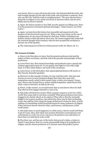 own hearts. Here is a man who knew the truth, who had preached the truth, who
had wrought miracles for the sake of the truth; and yet became a castaway. Now,
why was this? He “held the truth in unrighteousness.” The man who has been a
hypocrite in religion is very rarely recovered; he deceives others, but yet more
fatally does he deceive himself.
2. Again: the history teaches us how little security against our falling away, there
is in the possession of eminent spiritual advantages. “Judas Iscariot, one of the
twelve.”
3. Again: we learn from this history how insensible and unperceived is the
progress of the downward course in sin. When a man once enters on the way of
transgression, he can never tell where he shall stop. Neither wickedness nor
holiness attain to their full stature all at once. We cannot suppose that Judas had
the remotest thought of his treachery when he first accepted the invitation to
become one of the apostles.
4. The enslaving power of the love of this present world. (D. Moore, M. A.)
The treason of Judas
1. Hence in the first place we learn, that the greatest professors had need be
jealous of their own hearts, and look well to the grounds and principles of their
professions.
2. Learn hence also, that eminent knowledge and profession puts a special and
eminent aggravation upon sin. To sin against clear light is to sin with a high
hand. It is that which makes a sad waste of the conscience.
3. Learn hence, in the third place, that unprincipled professors will sooner or
later become shameful apostates.
4. Moreover in this example of Judas you may read this truth—that men and
women are never in more imminent danger than when they meet with
temptations exactly suited to their master-lusts, to their own iniquity. O pray,
pray, that ye may be kept from a violent suitable temptation. Satan knows that
when a man is tried here, he falls by the root.
5. Hence, in like manner, we are instructed, that no man knows where he shall
stop when he first engages himself in a way of sin.
6. Did Judas sell Christ for money? What a potent conqueror is the love of this
world! How many hath it cast down wounded? What great professors have been
dragged at its chariot-wheels as its captives? Pliny tells us that the mermaids
delight to be in green meadows, into which they draw men by their enchanting
voices; but saith he, there always lie heaps of dead men’s bones by them. A lively
emblem of a bewitching world! Good had it been for many professors of religion
if they had never known what the riches, and honours, and pleasures of this
world meant.
7. Did Judas fancy so much happiness in a little money, that he would sell Christ
to get it? Learn, then, that which men promise themselves much pleasure and
contentment in, in the way of sin, may prove the greatest curse and misery to
thorn that ever befel them in the world.
8. Was there one, and but one, of the twelve that proved a Judas, a traitor to
Christ? Learn thence, that it is a most unreasonable thing to be prejudiced at
religion, and the sincere professors of it, because some that profess it prove
281
 