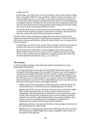 naught and vile.
9. Did Judas, one of the twelve, do so? Learn thence, that a drop of grace is better
than a sea of gifts. Gifts have some excellency in them, but the way of grace is the
more excellent way (1Co_12:31). Gifts, as one saith, are dead graces, but graces
are living gifts. There is many a learned head in hell. These are not the things that
accompany salvation. It is better for thee to feel one Divine impression from God
upon thy heart than to have ten thousand fine notions floating in thy head. Judas
was a man of parts, but what good did they do him?
10. Did the devil win the consent of Judas to such a design as this? Could he get
no other but the hand of an apostle to assist him? Learn hence, that the policy of
Satan lies much in the choice of his instruments he works by.
No bird, saith one, like a living bird to tempt others into the net. Austin told an
ingenious young scholar the devil coveted him for an ornament. He knows he hath a
foul cause to manage, and therefore will get the fairest hand he can to manage it with
the less suspicion.
11. Did Judas, one of the twelve, do this? Then, certainly, Christians may approve
and join with such men on earth whose faces they shall never see in heaven.
12. Did Judas, one of the twelve, a man so obliged, raised, and honoured by
Christ, do this? Cease then from man, be not too confident, but beware of men.
“Trust ye not in a friend, put no confidence in a guide, keep the door of thy lips
from her that lieth in thy bosom” (Mic_7:5). (J. Flavel.)
The betrayal
I. LET US TARRY AWHILE, AND SEE OUR LORD UNGRATEFULLY AND
DASTARDLY BETRAYED.
1. It is appointed that He must die, but how shall He fall into the hands of His
adversaries? Shall they capture Him in conflict? It must not be, lest He appear an
unwilling victim. Shall He flee before His foes until He can hide no longer? It is
not meet that a sacrifice should be hunted to death. Shall He offer Himself to the
foe? That were to excuse His murderers, or be a party to their crime. Shall He be
taken accidentally or unawares? That would withdraw from His cup the necessary
bitterness which made it wormwood mingled with gall.
(1) One reason for the appointment of the betrayal lay in the fact that it was
ordained that man’s sin should reach its culminating point in His death.
(2) Beyond a doubt, however, the main reason for this was that Christ might
offer a perfect atonement for sin. We may usually read the sin in the
punishment. Man betrayed his God. Therefore must Jesus find man a traitor
to Him. There must be the counterpart of the sin in the suffering which He
endured. You and I have often betrayed Christ. It seemed most fitting, then,
that He who bore the chastisement of sin should be reminded of its
ingratitude and treachery by the things which He suffered.
(3) Besides, brethren, that cup must be bitter to the last degree which is to be
the equivalent for the wrath of God.
(4) Moreover, we feel persuaded that by thus suffering at the hand of a traitor
the Lord became a faithful High Priest, able to sympathize with us when we
fall under the like affliction.
282
 