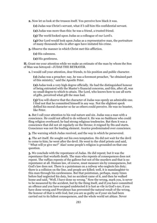 2. Now let us look at the treason itself. You perceive how black it was.
(1) Judas was Christ’s servant, what if I call him His confidential servant.
(2) Judas was more than this: he was a friend, a trusted friend.
(3) The world looked upon Judas as a colleague of our Lord’s.
(4) Our Lord would look upon Judas as a representative man, the portraiture
of many thousands who in after ages have imitated his crime.
3. Observe the manner in which Christ met this affliction.
(1) His calmness.
(2) His gentleness.
II. Grant me your attention while we make an estimate of the man by whom the Son
of Man was betrayed—JUDAS THE BETRAYER.
1. I would call your attention, dear friends, to his position and public character.
(1) Judas was a preacher; nay, he was a foremost preacher, “he obtained part
of this ministry,” said the Apostle Peter.
(2) Judas took a very high degree officially. He had the distinguished honour
of being entrusted with the Master’s financial concerns, and this, after all, was
no small degree to which to attain. The Lord, who knows how to use all sorts
of gifts, perceived what gift the man had.
(3) You will observe that the character of Judas was openly an admirable one.
I find not that he committed himself in any way. Not the slightest speck
defiled his moral character so far as others could perceive. He was no boaster,
like Peter.
2. But I call your attention to his real nature and sin. Judas was a man with a
conscience. He could not afford to do without it. He was no Sadducee who could
fling religion overboard; he had strong religious tendencies. But then it was a
conscience that did not sit regularly on the throne; it reigned by fits and starts.
Conscience was not the leading element. Avarice predominated over conscience.
3. The warning which Judas received, and the way in which he persevered.
4. The act itself. He sought out his own temptation. He did not wait for the devil
to come to him; he went after the devil. He went to the chief priests and said,
“ What will ye give me?” Alas! some people’s religion is grounded on that one
question.
5. We conclude with the repentance of Judas. He did repent; but it was the
repentance that worketh death. The man who repents of consequences does not
repent. The ruffian repents of the gallows but not of the murders and that is no
repentance at all. Human law, of course, must measure sin by consequences, but
God’s law does not. There is a pointsman on a railway who neglects his duty;
there is a collision on the line, and people are killed; well, it is manslaughter to
this man through his carelessness. But that pointsman, perhaps, many times
before had neglected his duty, but no accident came of it, and then he walked
home and said, “Well, I have done no wrong.” Now the wrong, mark you, is never
to be measured by the accident, but by the thing itself, and if you have committed
an offence and you have escaped undetected it is lust as vile in God’s eye; if you
have done wrong and Providence has prevented the natural result of the wrong,
the honour of that is with God, but you are as guilty as if your sin had been
carried out to its fullest consequences, and the whole world set ablaze. Never
283
 