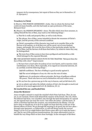 measure sin by consequences, but repent of them as they are in themselves. (C.
H. Spurgeon.)
Treachery to Christ
I. Observe, THE PERSON ADDRESSED—Judas. One on whom the Saviour had
conferred many benefits, and who had made an open profession of His name.
Betrayest thou!
II. Observe, the PERSON SPEAKING—Jesus. The title which Jesus here assumes, in
calling Himself the Son of Man, may teach us the following things—
1. That He is really and properly Man, as well as truly Divine.
2. The phrase, Son of Man, seems intended to denote the meanness of Christ’s
origin, and the poverty of His outward condition.
3. Christ’s assumption of this character may teach us to consider Him as the
Saviour of all nations; or of all that ever will be saved, out of every kindred,
tongue, and people: He is not the Son of this or that particular people, but the
Son of Man, and the Saviour of all them that believe, by whatever name they may
be distinguished.
4. The term Son of Man seems to have been prefigured and foretold as a title
which belonged to the expected Messiah.
III. THE QUESTION WHICH JESUS PUTS TO THE TRAITOR: “Betrayest thou the
Son of Man with a kiss?” Improvement:
1. We have here a loud call to be jealous of our own hearts, and to exercise a holy
watchfulness over them. More especially, if we regard our immortal interests, let
us carefully avoid the following things—
(1) Self-confidence. The fear of falling is a good security against it.
(2) The secret indulgence of any sin: this was the ruin of Judas.
(3) Beware of a profession without principle, the form of godliness without
the power. Those who have no root in themselves will soon wither away.
2. We see how far a person may go in the way to heaven, and yet fall short of it.
3. Let us admire and adore the infinite wisdom of God, who brought so much real
good out of so much aggravated evil. (B. Beddome, M. A.)
He touched his ear, and healed him
Jesus the Restorer
Jesus wrought a miracle to repair the mischief which Peter had done. Thus, by one
act, in one moment, Christ made Himself the repairer of the breach. The evil, which
His follower had done, was cancelled; and, through the kind interposition of a special
act, the injured man was none the worse—but rather the better—and the harm, of
which a Christian had been the occasion, was neutralized by his Master. I do not
know what we should any of us do if we might not hope that this is still one of the
blessed offices of Christ. We go through life meaning to do good; but oh! how often—
through some ignorance, or indiscretion, or self-will-doing exactly the reverse!
Happy is it for us if we might believe that Christ comes after us to undo the harm—
nay, that by one of His gracious transformations, He comes afterwards to turn to
benefit the very thing which we have done hurtingly. In the retrospect of life there
284
 