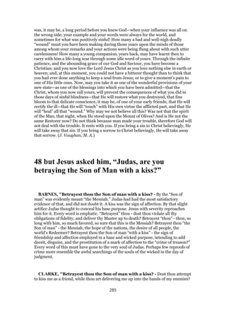 was, it may be, a long period before you knew God—when your influence was all on
the wrong side; your example and your words were always for the world, and
sometimes for what was positively sinful! How many a bad and well-nigh deadly
“wound” must you have been making during those years upon the minds of those
among whom your remarks and your actions were being flung about with such utter
carelessness! How many a young companion, years back, may have learnt then to
carry with him a life-long scar through some idle word of yours. Through the infinite
patience, and the abounding grace of our God and Saviour, you have become a
Christian; and you now love the Lord Jesus Christ as you love nothing else in earth or
heaven; and, at this moment, you could not have a bitterer thought than to think that
you had ever done anything to keep a soul from Jesus; or to give a moment’s pain to
one of His little ones. Now, may you take it as one of the wonderful provisions of your
new state—as one of the blessings into which you have been admitted—that the
Christ, whom you now call yours, will prevent the consequences of what you did in
those days of sinful blindness—that He will restore what you destroyed, that fins
bloom to that delicate conscience, it may be, of one of your early friends; that He will
rectify the ill—that He will “touch” with His own virtue the afflicted part, and that He
will “heal” all that “wound.” Why may we not believe all this? Was not that the spirit
of the Man, that night, when He stood upon the Mount of Olives? And is He not the
same Restorer now? Do not think because man made your trouble, therefore God will
not deal with the trouble. It rests with you. If you bring a sin to Christ believingly, He
will take away that sin. If you bring a sorrow to Christ believingly, He will take away
that sorrow. (J. Vaughan, M. A.)
48 but Jesus asked him, “Judas, are you
betraying the Son of Man with a kiss?”
BARNES, "Betrayest thou the Son of man with a kiss? - By the “Son of
man” was evidently meant “the Messiah.” Judas had had the most satisfactory
evidence of that, and did not doubt it. A kiss was the sign of affection. By that slight
artifice Judas thought to conceal his base purpose. Jesus with severity reproaches
him for it. Every word is emphatic. “Betrayest” thou - dost thou violate all thy
obligations of fidelity, and deliver thy Master up to death? Betrayest “thou” - thou, so
long with him, so much favored, so sure that this is the Messiah? Betrayest thou “the
Son of man” - the Messiah, the hope of the nations, the desire of all people, the
world’s Redeemer? Betrayest thou the Son of man “with a kiss” - the sign of
friendship and affection employed in a base and wicked purpose, intending to add
deceit, disguise, and the prostitution of a mark of affection to the “crime of treason?”
Every word of this must have gone to the very soul of Judas. Perhaps few reproofs of
crime more resemble the awful searchings of the souls of the wicked in the day of
judgment.
CLARKE, "Betrayest thou the Son of man with a kiss? - Dost thou attempt
to kiss me as a friend, while thou art delivering me up into the hands of my enemies?
285
 