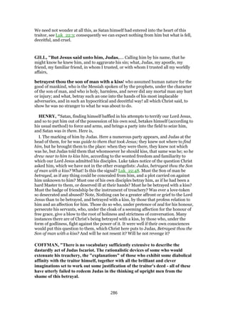 We need not wonder at all this, as Satan himself had entered into the heart of this
traitor, see Luk_22:3; consequently we can expect nothing from him but what is fell,
deceitful, and cruel.
GILL, "But Jesus said unto him, Judas,.... Calling him by his name, that he
might know he knew him, and to aggravate his sin; what, Judas, my apostle, my
friend, my familiar friend, in whom I trusted, or with whom I trusted all my worldly
affairs,
betrayest thou the son of man with a kiss! who assumed human nature for the
good of mankind, who is the Messiah spoken of by the prophets, under the character
of the son of man, and who is holy, harmless, and never did any mortal man any hurt
or injury; and what, betray such an one into the hands of his most implacable
adversaries, and in such an hypocritical and deceitful way! all which Christ said, to
show he was no stranger to what he was about to do.
HENRY, "Satan, finding himself baffled in his attempts to terrify our Lord Jesus,
and so to put him out of the possession of his own soul, betakes himself (according to
his usual method) to force and arms, and brings a party into the field to seize him,
and Satan was in them. Here is,
I. The marking of him by Judas. Here a numerous party appears, and Judas at the
head of them, for he was guide to them that took Jesus; they knew not where to find
him, but he brought them to the place: when they were there, they knew not which
was he, but Judas told them that whomsoever he should kiss, that same was he; so he
drew near to him to kiss him, according to the wonted freedom and familiarity to
which our Lord Jesus admitted his disciples. Luke takes notice of the question Christ
asked him, which we have not in the other evangelists: Judas, betrayest thou the Son
of man with a kiss? What! Is this the signal? Luk_22:48. Must the Son of man be
betrayed, as if any thing could be concealed from him, and a plot carried on against
him unknown to him? Must one of his own disciples betray him, as if he had been a
hard Master to them, or deserved ill at their hands? Must he be betrayed with a kiss?
Must the badge of friendship be the instrument of treachery? Was ever a love-token
so desecrated and abused? Note, Nothing can be a greater affront or grief to the Lord
Jesus than to be betrayed, and betrayed with a kiss, by those that profess relation to
him and an affection for him. Those do so who, under pretence of zeal for his honour,
persecute his servants, who, under the cloak of a seeming affection for the honour of
free grace, give a blow to the root of holiness and strictness of conversation. Many
instances there are of Christ's being betrayed with a kiss, by those who, under the
form of godliness, fight against the power of it. It were well if their own consciences
would put this question to them, which Christ here puts to Judas, Betrayest thou the
Son of man with a kiss? And will he not resent it? Will he not revenge it?
COFFMAN, "There is no vocabulary sufficiently extensive to describe the
dastardly act of Judas Iscariot. The rationalistic devices of some who would
extenuate his treachery, the "explanations" of those who exhibit some diabolical
affinity with the traitor himself, together with all the brilliant and clever
imaginations set to work out some justification of the traitor's deed - all of these
have utterly failed to redeem Judas in the thinking of upright men from the
shame of this betrayal.
286
 