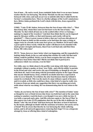 Son of man ... By such a word, Jesus reminded Judas that it was no mere human
teacher that he was betraying. The divine Messiah was the one whom he
betrayed with a kiss; and such an act was so unbelievable that it called forth the
Saviour's exclamation here. There is a further glimpse of the Lord's omniscience
here. Before Judas profaned the Lord's cheek with his kiss, Jesus exposed his
intention.
COKE, "Luke 22:48. Judeas, betrayest thou the Son of man with a kiss?— "Dost
thou betray him, whom thou canst not but know to be the Son of man,—'the
Messiah,' by that which all men use as the symbol either of love or homage,—
making it a signal of thy treachery? And dost thou think that he can be imposed
upon by this poor artifice, or that such baseness and cruelty will not be
punished?"—There is great reason to believe that our Lord uses this phrase of
the Son of man to Judas on this occasion, as he had done the same evening at
supper twice in a breath, in the sense here given; see Matthew 26:24 and it adds
a great spirit to these words; which the reader will discern to be attended with
much greater strength and beauty, than if our Lord had only said Dost thou
betray ME with a kiss?
PETT, "Jesus, however, knew better what was happening, and He responded by
looking Judas firmly in the eye and asking him whether he really felt that such
infamy could be justified. Surely even he must recognise that any other way
would have been better than this? Did he not think that it portrayed a
callousness which was extreme, even for him?
For while, once we think about it, his perfidy went along with Judas’ presence,
seemingly without a qualm, at Jesus’ own Table , and with his ability to partake
in the bread and wine, and receive the sop of friendship, as though he was one
with them all. And it went along with his pretended surprise in the Upper Room
that anyone should betray Jesus, (which he no doubt must have expressed in
order to cover himself). Nevertheless the utter heartlessness that lay behind it
cannot be overlooked. This was the mark of a man without a speck of decency,
and it revealed, as little else could have done, what kind of a man he really was.
It removes from our minds any suggestion that there was anything perversely
noble about what he was doing. He was demonstrating that he was rotten to the
core.
“Judas, do you betray the Son of man with a kiss?” The mention of Judas’ name
as though he were a friend stresses that Jesus was both hurt and at the same time
seeking to somehow reach his heart, even though it was now a little too late. It
was both a reproach and a plea. And His reference again to ‘the Son of Man’ in
this context (see Luke 22:22) emphasises that the use of the title is deliberate. In
Daniel 7 also ‘the son of man’ had been betrayed. But there at least it had been
by the beasts, although no doubt with the assistance of traitors, but surely not by
a friend? Was he aware that thereby he was betraying the whole suffering
nation, and to all outward appearances removing their hope? It was a desperate
attempt by Jesus at offering him a kind of redemption.
287
 
