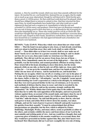 enemies. 2. How he cured the wound, which was more than amends sufficient for the
injury: He touched his ear, and healed him; fastened his ear on again, that he might
not so much as go away stigmatized, though he well deserved it. Christ hereby gave
them a proof, (1.) Of his power. He that could heal could destroy if he pleased, which
should have obliged them in interest to submit to him. Had they returned the blow
upon Peter, he would immediately have healed him; and what could not a small
regiment do that had such a surgeon to it, immediately to help the sick and
wounded? (2.) Of his mercy and goodness. Christ here gave an illustrious example to
his own rule of doing good to them that hate us, as afterwards he did of praying for
them that despitefully use us. Those who render good for evil do as Christ did. One
would have thought that this generous piece of kindness should have overcome them,
that such coals, heaped on their heads, should have melted them, that they could not
have bound him as a malefactor who had approved himself such a benefactor; but
their hearts were hardened.
BENSON, "Luke 22:49-51. When they which were about him saw what would
follow — That the band was just going to seize Jesus, or had already seized him,
and were about to lead him away; they said, Lord, shall we smite with the
sword? — Thou didst allow us to have two swords, shall we now make use of
them? Surely never can there be a greater occasion for doing it: and we doubt
not but, few as we are, thou canst render us victorious over this armed
multitude. They did not wait for an answer from Jesus, but one of them —
Namely, Peter, immediately smote the servant of the high-priest — One who, it is
probable, was the forwardest, and seemed peculiarly officious in seizing Christ.
Peter struck full at his head, intending to cleave him down, but the stroke
glanced a little on one side, so that he only cut off his right ear. Jesus said, Suffer
ye thus far — Let me go to the wounded man, and have my hands at liberty,
while I do one more act of mercy. And he touched his ear, and healed him —
Putting the ear on again, which was cut off, or creating a new one in the place of
it. It may not be improper to observe, that two other interpretations are given of
the clause, Suffer ye thus far. “All antiquity,” says Dr. Campbell, “seems agreed
in understanding our Lord’s expression as a check to his disciples, by intimating
that they were not to proceed further in the way of resistance, as it was not to
such methods of defence that he chose to recur: and what is recorded by the
other evangelists, as likewise said on the occasion, strongly confirms this
explanation.” Dr. Whitby thinks that Christ spake thus to the soldiers, desiring
them thus far to suffer the rash opposition of his disciples, and not to proceed to
violence against them, on account of the assault made, and injury done by one of
them, which he would immediately repair; for it follows, and he healed him.
“And this,” adds the doctor, “he said and did partly to show, that he, who had
such power to heal, and (John 18:6) to throw down his enemies, was taken
willingly, and not for want of power to preserve himself: and partly to preserve
his apostles from their assaults.” It must be acknowledged that all these
interpretations are plausible; but the first, which is adopted by Elsner,
Doddridge, Macknight, Wesley, and many others, seems as probable as either of
the others, and certainly exhibits the mercy and benevolence of our Lord in the
most amiable and striking point of view. And one would have thought, that such
a generous piece of kindness to his enemies would have so overcome them, that
they would have proceeded no further against him. But, alas! their hearts were
hardened! How illustriously did our Lord now exemplify his own rule of doing
289
 