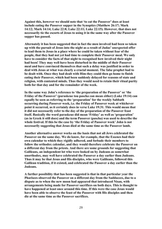 Against this, however we should note that ‘to eat the Passover’ does at least
include eating the Passover supper in the Synoptics (Matthew 26:17; Mark
14:12; Mark 14:14; Luke 22:8; Luke 22:11; Luke 22:15). However, that does not
necessarily tie the escorts of Jesus to using it in the same way after the Passover
supper has passed.
Alternately it has been suggested that in fact the men involved had been so taken
up with the pursuit of Jesus into the night as a result of Judas’ unexpected offer
to lead them to Jesus in a place where he could be taken without fear of the
people, that they had not yet had time to complete their Passover meal. We only
have to consider the facts of that night to recognised how involved their night
had been! They may well have been disturbed in the middle of their Passover
meal and have convinced themselves that such a delay was justified in order to
deal with Jesus at what was clearly a crucial moment. The false prophet had to
be dealt with. Once they had dealt with Him they could then go home to finish
eating their Passover, which had been suddenly delayed for reasons of state and
religion, with contented minds. Thus they would need to retain their ritual purity
both for that day and for the remainder of the week.
In the same way John’s reference to ‘the preparation of the Passover’ or ‘the
Friday of the Passover’ (paraskeue tou pascha can mean either) (Luke 19:14) can
equally be seen as referring to the ‘preparation’ for the weekly Sabbath
occurring during Passover week, i.e. the Friday of Passover week at whichever
point it occurred, as it certainly does in verse Luke 19:31. This would mean that
it did not necessarily refer to the day of the preparation of the Passover feast
itself. Basically the word paraskeue did mean ‘Friday’ as well as ‘preparation’
(as in Greek it still does) and the term Passover (pascha) was used to describe the
whole festival. If this be the case by ‘the Friday of Passover week’ John is not
necessarily suggesting that Jesus died at the same time as the Passover lamb.
Another alternative answer works on the basis that not all Jews celebrated the
Passover on the same day. We do know, for example, that the Essenes had their
own calendar to which they rigidly adhered, and forbade their members to
follow the orthodox calendar, and they would therefore celebrate the Passover on
a different day from the priests. And there are some grounds for suggesting that
Galileans, an independent lot who were looked on by Judeans as somewhat
unorthodox, may well have celebrated the Passover a day earlier than Judeans.
Thus it may be that Jesus and His disciples, who were Galileans, followed this
Galilean tradition, if it existed, and celebrated the Passover a day earlier than the
Judeans.
A further possibility that has been suggested is that in that particular year the
Pharisees observed the Passover on a different day from the Sadducees, due to a
dispute as to when the new moon had appeared that introduced Nisan, with
arrangements being made for Passover sacrifices on both days. This is thought to
have happened at least once around this time. If this were the case Jesus would
have been able to observe the feast of the Passover with His disciples and then
die at the same time as the Passover sacrifices.
29
 