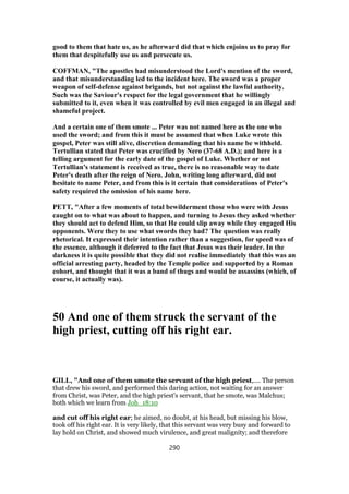 good to them that hate us, as he afterward did that which enjoins us to pray for
them that despitefully use us and persecute us.
COFFMAN, "The apostles had misunderstood the Lord's mention of the sword,
and that misunderstanding led to the incident here. The sword was a proper
weapon of self-defense against brigands, but not against the lawful authority.
Such was the Saviour's respect for the legal government that he willingly
submitted to it, even when it was controlled by evil men engaged in an illegal and
shameful project.
And a certain one of them smote ... Peter was not named here as the one who
used the sword; and from this it must be assumed that when Luke wrote this
gospel, Peter was still alive, discretion demanding that his name be withheld.
Tertullian stated that Peter was crucified by Nero (37-68 A.D.); and here is a
telling argument for the early date of the gospel of Luke. Whether or not
Tertullian's statement is received as true, there is no reasonable way to date
Peter's death after the reign of Nero. John, writing long afterward, did not
hesitate to name Peter, and from this is it certain that considerations of Peter's
safety required the omission of his name here.
PETT, "After a few moments of total bewilderment those who were with Jesus
caught on to what was about to happen, and turning to Jesus they asked whether
they should act to defend Him, so that He could slip away while they engaged His
opponents. Were they to use what swords they had? The question was really
rhetorical. It expressed their intention rather than a suggestion, for speed was of
the essence, although it deferred to the fact that Jesus was their leader. In the
darkness it is quite possible that they did not realise immediately that this was an
official arresting party, headed by the Temple police and supported by a Roman
cohort, and thought that it was a band of thugs and would be assassins (which, of
course, it actually was).
50 And one of them struck the servant of the
high priest, cutting off his right ear.
GILL, "And one of them smote the servant of the high priest,.... The person
that drew his sword, and performed this daring action, not waiting for an answer
from Christ, was Peter, and the high priest's servant, that he smote, was Malchus;
both which we learn from Joh_18:10
and cut off his right ear; he aimed, no doubt, at his head, but missing his blow,
took off his right ear. It is very likely, that this servant was very busy and forward to
lay hold on Christ, and showed much virulence, and great malignity; and therefore
290
 