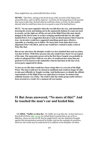 Peter singled him out, and levelled his blow at him.
HENRY, "But Peter, aiming at the head of one of the servants of the high priest,
missed his blow, and cut off his right ear. As Christ, by throwing them to the ground
that came to take him, showed what he could have done, so Peter, by this exploit,
showed what he could have done too in so good a cause if he had had leave.
PETT, "So one more impulsive than the rest did show the way, and immediately
drawing his sword, and lashing out in the amateurish fashion of a man not used
to swords, cut the right ear off the servant of the High Priest (the man clearly
dodged to the left in order to avoid a swinging amateurish blow by the right
handed Peter). It is a suggestion that gives such an absurd picture that it must be
true. An inventor would have suggested something much more effective,
especially as a healing was to follow. We learn later from John that it was
impetuous Peter who did it, and no one would have wanted to make a fool of
Peter like that.
But no one who knew the disciples would ever have doubted that such an action
was that of Peter. With Peter present who else could it have been? It was typical
of the man. The anonymity preserved in the first three Gospels was probably in
order to safeguard Peter while he was alive. It would not have done him any
good for it to be known to the authorities what he had done in the face of an
arrest party supported by Rome.
To lose an ear like that would have been a huge blow to a servant of the High
Priest. The man would now be classed as mutilated and would no longer be able
to take part officially in Temple worship. And furthermore, to disable the official
representative of the High Priest was equivalent to treason. So matters had
suddenly become very tricky. The truth is that the whole group could well have
been arrested as a result. For a moment all was tension.
51 But Jesus answered, “No more of this!” And
he touched the man’s ear and healed him.
CLARKE, "Suffer ye thus far - Or, Suffer me to go thus far. As they had now a
firm hold of Christ, Mat_26:50, he wished them to permit him to go as far as
Malchus, whose ear was cut off, that he might heal it. See the objections brought
against this interpretation answered by Kypke; and see the examples he produces.
However, the words may be understood as an address to his disciples: Let them
291
 