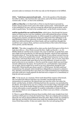 proceed; make no resistance; for in this way only are the Scriptures to be fulfilled.
GILL, "And Jesus answered and said,.... Not to the question of the disciples,
but either to Peter, who had done this rash action; and so the Persic and Ethiopic
versions add, "to him"; or else to the multitude,
suffer ye thus far; or to them both, to Peter to stop his hand, to proceed no
further, but put up his sword; and so the Arabic version reads, "refrain thyself"; and
to the multitude to be easy, and not revenge the affront that was given them: and in
order to pacify them, "he went to the wounded man", as the Persic version inserts,
and he touched his ear and healed him; which shows, that though the human
nature of Christ was in a very low condition, yet he still retained the power of doing
miracles; and also his great humanity, by which example be confirmed his precept of
doing good to enemies; and likewise hereby gave full proof of his willingness to be
apprehended by them; for otherwise, he that wrought such a miracle as this, could
easily have delivered himself out of their hands; and one would have thought this
would have put a stop to them, and have convinced them of the truth of his being a
divine person, and the Messiah.
HENRY, "The other evangelists tell us what was the check Christ gave to Peter for it.
Luke here tells us, 1. How Christ excused the blow: Suffer ye thus far, v. 51. Dr.
Whitby thinks he said this to his enemies who came to take him, to pacify them, that
they might not be provoked by it to fall upon the disciples, whom he had undertaken
the preservation of: “Pass by this injury and affront; it was without warrant from me,
and there shall not be another blow struck.” Though Christ had power to have struck
them down, and struck them dead, yet he speaks them fair, and, as it were, begs their
pardon for an assault made upon them by one of his followers, to teach us to give
good words even to our enemies. 2. How he cured the wound, which was more than
amends sufficient for the injury: He touched his ear, and healed him; fastened his
ear on again, that he might not so much as go away stigmatized, though he well
deserved it. Christ hereby gave them a proof, (1.) Of his power. He that could heal
could destroy if he pleased, which should have obliged them in interest to submit to
him. Had they returned the blow upon Peter, he would immediately have healed him;
and what could not a small regiment do that had such a surgeon to it, immediately to
help the sick and wounded?
SBC, “I. By one act, in a moment, Christ made Himself the repairer of the breach.
The evil which His follower had done was cancelled; and through the kind
interposition of a special act, the injured man was none the worse, but rather the
better; and the harm, of which a Christian had been the occasion, was neutralised by
his Master. Ill would it be for any of us, if there were not that refuge of thought to fall
back upon, from all the foolish things and all the wrong things said and done, which
we have afterwards so much regretted. It would be tremendous to think of all the
trail of harm which we were dragging after us, if there were not a Christ—a Canceller
and a Rectifier.
II. There is a great difference between those troubles which come straight from God,
and those which pass to us from the hand of man. There are a dignity and sacredness
about the one and an almost defilement about the other. But it would, be a mistake to
infer that any one kind of trial comes more under the remedial power of the Lord
Jesus Christ than another. It does not matter where the root and spring of the
292
 