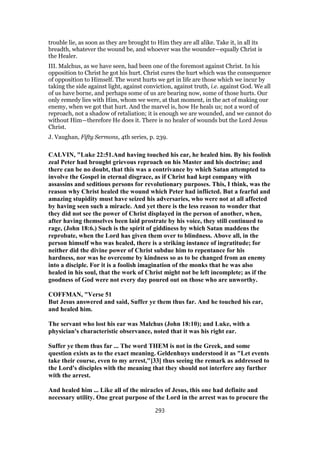 trouble lie, as soon as they are brought to Him they are all alike. Take it, in all its
breadth, whatever the wound be, and whoever was the wounder—equally Christ is
the Healer.
III. Malchus, as we have seen, had been one of the foremost against Christ. In his
opposition to Christ he got his hurt. Christ cures the hurt which was the consequence
of opposition to Himself. The worst hurts we get in life are those which we incur by
taking the side against light, against conviction, against truth, i.e. against God. We all
of us have borne, and perhaps some of us are bearing now, some of those hurts. Our
only remedy lies with Him, whom we were, at that moment, in the act of making our
enemy, when we got that hurt. And the marvel is, how He heals us; not a word of
reproach, not a shadow of retaliation; it is enough we are wounded, and we cannot do
without Him—therefore He does it. There is no healer of wounds but the Lord Jesus
Christ.
J. Vaughan, Fifty Sermons, 4th series, p. 239.
CALVIN, "Luke 22:51.And having touched his ear, he healed him. By his foolish
zeal Peter had brought grievous reproach on his Master and his doctrine; and
there can be no doubt, that this was a contrivance by which Satan attempted to
involve the Gospel in eternal disgrace, as if Christ had kept company with
assassins and seditious persons for revolutionary purposes. This, I think, was the
reason why Christ healed the wound which Peter had inflicted. But a fearful and
amazing stupidity must have seized his adversaries, who were not at all affected
by having seen such a miracle. And yet there is the less reason to wonder that
they did not see the power of Christ displayed in the person of another, when,
after having themselves been laid prostrate by his voice, they still continued to
rage, (John 18:6.) Such is the spirit of giddiness by which Satan maddens the
reprobate, when the Lord has given them over to blindness. Above all, in the
person himself who was healed, there is a striking instance of ingratitude; for
neither did the divine power of Christ subdue him to repentance for his
hardness, nor was he overcome by kindness so as to be changed from an enemy
into a disciple. For it is a foolish imagination of the monks that he was also
healed in his soul, that the work of Christ might not be left incomplete; as if the
goodness of God were not every day poured out on those who are unworthy.
COFFMAN, "Verse 51
But Jesus answered and said, Suffer ye them thus far. And he touched his ear,
and healed him.
The servant who lost his ear was Malchus (John 18:10); and Luke, with a
physician's characteristic observance, noted that it was his right ear.
Suffer ye them thus far ... The word THEM is not in the Greek, and some
question exists as to the exact meaning. Geldenhuys understood it as "Let events
take their course, even to my arrest,"[33] thus seeing the remark as addressed to
the Lord's disciples with the meaning that they should not interfere any further
with the arrest.
And healed him ... Like all of the miracles of Jesus, this one had definite and
necessary utility. One great purpose of the Lord in the arrest was to procure the
293
 