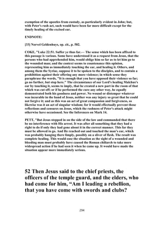 exemption of the apostles from custody, as particularly evident in John; but,
with Peter's rash act, such would have been far more difficult except for the
timely healing of the excised ear.
ENDNOTE:
[33] Norvel Geldenhuys, op. cit., p. 582.
COKE, "Luke 22:51. Suffer ye thus far.— The sense which has been affixed to
this passage is various. Some have understood it as a request from Jesus, that the
persons who had apprehended him, would oblige him so far as to let him go to
the wounded man; and the context seems to countenance this opinion,
representing him as immediately touching the ear, and healing it. Others, and
among them the Syriac, suppose it to be spoken to the disciples, and to contain a
prohibition against their offering any more violence; in which sense they
paraphrase the words, "It is enough that you have opposed their violence so far;
go no farther, but stop here." The circumstance of our Lord's healing Malchus's
ear by touching it, seems to imply, that he created a new part in the room of that
which was cut off; or if he performed the cure any other way, he equally
demonstrated both his goodness and power. No wound or distemper whatever
was incurable in the hand of Jesus, neither was any injury so great that he could
not forgive it; and as this was an act of great compassion and forgiveness, so
likewise was it an act of singular wisdom; for it would effectually prevent those
reflections and censures on Jesus, which the rashness of Peter's attack might
otherwise have occasioned. See the Inferences on Mark 14.
PETT, "But Jesus stepped in on the side of the law and commanded that there
be no interference with His arrest. It was after all something that they had a
right to do if only they had gone about it in the correct manner. This far they
must be allowed to go. And He reached out and touched the man’s ear, which
was probably hanging there limply, possibly on a sliver of flesh. The result was
complete healing. This would ease the situation as the sight of a wounded and
bleeding man must probably have caused the Roman chiliarch to take more
widespread action if he had seen it when he came up. It would have made the
situation appear more immediately serious.
52 Then Jesus said to the chief priests, the
officers of the temple guard, and the elders, who
had come for him, “Am I leading a rebellion,
that you have come with swords and clubs?
294
 