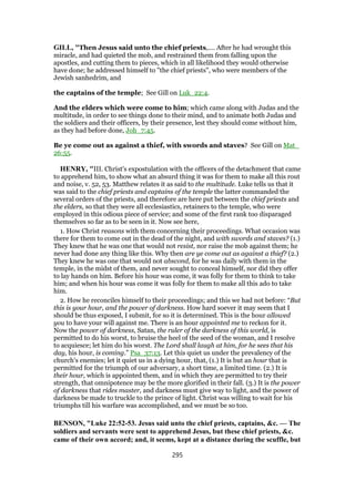 GILL, "Then Jesus said unto the chief priests,.... After he had wrought this
miracle, and had quieted the mob, and restrained them from falling upon the
apostles, and cutting them to pieces, which in all likelihood they would otherwise
have done; he addressed himself to "the chief priests", who were members of the
Jewish sanhedrim, and
the captains of the temple; See Gill on Luk_22:4.
And the elders which were come to him; which came along with Judas and the
multitude, in order to see things done to their mind, and to animate both Judas and
the soldiers and their officers, by their presence, lest they should come without him,
as they had before done, Joh_7:45.
Be ye come out as against a thief, with swords and staves? See Gill on Mat_
26:55.
HENRY, "III. Christ's expostulation with the officers of the detachment that came
to apprehend him, to show what an absurd thing it was for them to make all this rout
and noise, v. 52, 53. Matthew relates it as said to the multitude. Luke tells us that it
was said to the chief priests and captains of the temple the latter commanded the
several orders of the priests, and therefore are here put between the chief priests and
the elders, so that they were all ecclesiastics, retainers to the temple, who were
employed in this odious piece of service; and some of the first rank too disparaged
themselves so far as to be seen in it. Now see here,
1. How Christ reasons with them concerning their proceedings. What occasion was
there for them to come out in the dead of the night, and with swords and staves? (1.)
They knew that he was one that would not resist, nor raise the mob against them; he
never had done any thing like this. Why then are ye come out as against a thief? (2.)
They knew he was one that would not abscond, for he was daily with them in the
temple, in the midst of them, and never sought to conceal himself, nor did they offer
to lay hands on him. Before his hour was come, it was folly for them to think to take
him; and when his hour was come it was folly for them to make all this ado to take
him.
2. How he reconciles himself to their proceedings; and this we had not before: “But
this is your hour, and the power of darkness. How hard soever it may seem that I
should be thus exposed, I submit, for so it is determined. This is the hour allowed
you to have your will against me. There is an hour appointed me to reckon for it.
Now the power of darkness, Satan, the ruler of the darkness of this world, is
permitted to do his worst, to bruise the heel of the seed of the woman, and I resolve
to acquiesce; let him do his worst. The Lord shall laugh at him, for he sees that his
day, his hour, is coming.” Psa_37:13. Let this quiet us under the prevalency of the
church's enemies; let it quiet us in a dying hour, that, (1.) It is but an hour that is
permitted for the triumph of our adversary, a short time, a limited time. (2.) It is
their hour, which is appointed them, and in which they are permitted to try their
strength, that omnipotence may be the more glorified in their fall. (3.) It is the power
of darkness that rides master, and darkness must give way to light, and the power of
darkness be made to truckle to the prince of light. Christ was willing to wait for his
triumphs till his warfare was accomplished, and we must be so too.
BENSON, "Luke 22:52-53. Jesus said unto the chief priests, captains, &c. — The
soldiers and servants were sent to apprehend Jesus, but these chief priests, &c.
came of their own accord; and, it seems, kept at a distance during the scuffle, but
295
 