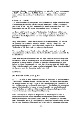 drew near when they understood that Jesus was taken. Be ye come out as against
a thief? — See on Matthew 26:55-56. This is your hour — Before which you
could not take me; and the power of darkness — The time when Satan has
power.
COFFMAN, "Verse 52
And Jesus said unto the chief priests, and captains of the temple, and elders, that
were come out against him, Are ye come out, as against a robber, with swords
and staves? When I was daily with you in the temple, ye stretched not forth your
hand against me: but this is your hour, and the power of darkness.
As Hobbs said, "swords and staves" indicate that "both Roman soldiers and
temple police"[34] were used in the arrest. Only Luke, however, spelled out the
presence of the chief priests who had come along to make sure the mission
succeeded.
Daily in the temple ... This is a reference to the extensive ministry of Christ in
Jerusalem in the final weeks following the long "journey" to the Holy City
emphasized throughout by Luke. Also, this is another bit of evidence that
Wednesday of this final week was not a day of retirement.
The power of darkness ... This is another echo of the great truth so strongly
stressed in John, further evidence that the Christ of the synoptics is one with the
Christ of John.
It has been frequently observed that if this night arrest of Jesus had truly been
the Passover, none of the chief priests, nor the temple guards, would have been
permitted to bear arms after sundown of Nisan 14. It was therefore the night
before, on Nisan 13 (technically the 14th) that this arrest occurred. Had it been
Nisan 14th after sundown, it would have been technically Nisan 15th, the night of
the Passover meal. See chronology under Luke 22:2.
ENDNOTE:
[34] Herschel H. Hobbs, op. cit., p. 315.
PETT, "The party in front seemingly consisted of the leaders of the Jews and the
Temple police led by the Temple captains, and Jesus now spoke to them sternly.
He pointed out that they were clearly in the wrong in what they were doing. As
they well knew there was absolutely no reason why they had needed to come out
against Him in this kind of armed force, as though He was a violent brigand,
when He had never tried to avoid them and had daily preached openly in the
Temple. It simply revealed their guilt and hypocrisy.
Some have expressed surprise at the presence of the chief priests, but it is
probable that the chief priests had had to accompany the party in order to
ensure the support of the Roman cohort (John 18:8). To justify the use of the
latter the situation had to be revealed as very important. Roman cohorts did not
just turn out for anyone. They would not have wanted to accompany what was
296
 