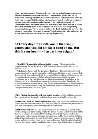simply an attachment of Temple police carrying out a simple arrest, and would
have left them to do their own dirty work. But the chief priests and the lay
aristocrats, knowing what they had in mind for Jesus, had constrained Pilate by
their very presence that the matter was very important. It would have required
such an impressive party to make him act. If the chief priests involved
themselves it must have been important (not that he had much opinion of them).
Mark tells us that Scribes were also there, but they were here not pushing
themselves forward. They wanted to be in at the death but they did not want the
blame to redound on them, and it was the Temple authorities who had power of
arrest. But all without exception were acting disgracefully.
53 Every day I was with you in the temple
courts, and you did not lay a hand on me. But
this is your hour—when darkness reigns.”
CLARKE, "I was daily with you in the temple - Alluding to the four
preceding days, during the whole of which he taught in the temple, see Luk_21:37,
and Mat_21:17.
This is your hour, and the power of darkness - That is, the time in which
you are permitted to unrein your malice; which ye could not do before, because God
did not permit you; and so perfectly are ye under his control that neither you nor the
prince of darkness can proceed a hair’s breadth against me but through this
permission: see at the end of the chapter. What a comfortable thought is it to the
followers of Christ, that neither men nor demons can act against them but by the
permission of their heavenly Father, and that he will not suffer any of those who trust
in him to be tried above what they are able to bear, and will make the trial issue in
their greater salvation, and in his glory!
GILL, "When I was daily with you in the temple,.... As he had been for some
days past, teaching the people, and disputing with them, the chief priests, &c.
ye stretched forth no hands against me; to lay hold upon him, and kill him; the
reason was, because his time was not come, and they had no licence or permission to
hurt him, or any power given them against him from above:
but this is your hour; the time was now come for the betraying of him by Judas;
for the seizing and apprehending him by the Roman soldiers and officers; and for the
delivery of him into the hands of the "chief" priests and elders; and for them to
insult, mock, buffet, scourge him, and spit upon him: and for the crucifixion of him,
and putting him to death: the hour fixed for this was now come; it was now, and not
before, and therefore they could not lay hold on him, and do to him what they listed,
but now they might; yet this was but an hour, a short time that they had to triumph
297
 