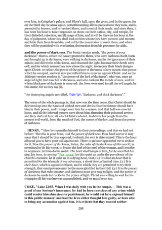 over him, in Caiaphas's palace, and Pilate's hall, upon the cross, and in the grave; for
on the third day he arose again, notwithstanding all the precautions they took, and is
ascended to heaven, and is received there, and is out of their reach: and since then, it
has been his hour to take vengeance on them; on their nation, city, and temple, for
their disbelief, rejection, and ill usage of him; and it will be likewise his hour at the
day of judgment, when they shall look on him whom they have pierced, and mourn;
and hide their faces from him, and call to the mountains to cover them, and when
they will be punished with everlasting destruction from his presence: he adds,
and the power of darkness. The Persic version reads, "the power of your
darkness"; that is, either the power granted to them, who were darkness itself, born
and brought up in darkness; were walking in darkness, and in the ignorance of their
minds; and did works of darkness, and shunned the light, because their deeds were
evil; and for which reason they now chose the night, to execute their black designs
upon Christ: or rather, the power of the prince of darkness is here meant; that power
which he usurped, and was now permitted him to exercise against Christ: and so the
Ethiopic version renders it, "the power of the lord of darkness"; who was, once an
angel of light, but now full of darkness, and who darkens the minds of men, and for
whom blackness of darkness is reserved: the Jews were used to call the evil angels by
this name; for so they say (i),
"the destroying angels are called, ‫ואפלה‬ ‫,חשך‬ "darkness, and thick darkness".''
The sense of the whole passage is, that now was the time come, that Christ should be
delivered up into the hands of wicked men and devils; that the former should have
him in their power, and triumph over him for a season; and that hell was now let
loose, and all the infernal powers were about him, throwing their poisoned arrows
and fiery darts at him; all which Christ endured, to deliver his people from the
present evil world, from the wrath of God, the curses of the law, and from the power
of darkness.
HENRY, " How he reconciles himself to their proceedings; and this we had not
before: “But this is your hour, and the power of darkness. How hard soever it may
seem that I should be thus exposed, I submit, for so it is determined. This is the hour
allowed you to have your will against me. There is an hour appointed me to reckon
for it. Now the power of darkness, Satan, the ruler of the darkness of this world, is
permitted to do his worst, to bruise the heel of the seed of the woman, and I resolve
to acquiesce; let him do his worst. The Lord shall laugh at him, for he sees that his
day, his hour, is coming.” Psa_37:13. Let this quiet us under the prevalency of the
church's enemies; let it quiet us in a dying hour, that, (1.) It is but an hour that is
permitted for the triumph of our adversary, a short time, a limited time. (2.) It is
their hour, which is appointed them, and in which they are permitted to try their
strength, that omnipotence may be the more glorified in their fall. (3.) It is the power
of darkness that rides master, and darkness must give way to light, and the power of
darkness be made to truckle to the prince of light. Christ was willing to wait for his
triumphs till his warfare was accomplished, and we must be so too.
COKE, "Luke 22:53. When I was daily with you in the temple,— This was a
proof of our Saviour's innocence; for had he been conscious of any crime which
could render him obnoxious to punishment, he would not have exposed himself
in this public manner; and had the Jews either thought him guilty, or been able
to bring any accusation against him, it is evident that they wanted neither
298
 