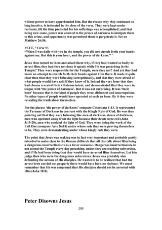 willnor power to have apprehended him. But the reason why they continued so
long inactive, is intimated in the close of the verse. They were kept under
restraint, till the time predicted for his sufferings was accomplished; and that
being now come, power was allowed to the prince of darkness to instigate them
to this crime, and opportunity was permitted them to perpetrate it. See on
Matthew 26:56.
PETT, "Verse 53
“When I was daily with you in the temple, you did not stretch forth your hands
against me. But this is your hour, and the power of darkness.” ’
Jesus then turned to them and asked them why, if they had wanted so badly to
arrest Him, they had they not done it openly while He was preaching in the
Temple? They were responsible for the Temple, were they not? And yet they had
made no attempt to stretch forth their hands against Him there. It made it quite
clear then that they were behaving surreptitiously, and that they were afraid of
what people would have said if they knew of it. Indeed the very hour that they
had chosen revealed their villainous intent, and demonstrated that they were in
league with ‘the power of darkness’. But it was not surprising. It was ‘their
hour’ because that is the kind of people they were, dishonest and unscrupulous.
No other types of people would have operated at such an hour. By it they were
revealing the truth about themselves.
For the phrase ‘the power of darkness’ compare Colossians 1:13. It represented
the Tyranny of Darkness in contrast with the Kingly Rule of God. He was thus
pointing out that they were behaving like men of darkness, slaves of darkness,
men who operated away from the light because their deeds were evil (John
3:19-20), men who avoided the light of God. They were doing the work of the
Evil One (compare Acts 26:18) under whose rule they were proving themselves
to be. They were demonstrating under whose kingly rule they were.
The point that Jesus was making was in fact very important and probably partly
intended to make clear to the Roman chiliarch that all this talk about Him being
a dangerous insurrectionist was a lot or nonsense. Dangerous insurrectionists do
not attend the Temple every day preaching, unless they are teaching subversion,
and if He had been doing that they would have arrested Him themselves. Let him
judge then who were the dangerous subversives. Jesus was probably also
defending the actions of His disciples. He wanted it to be realised that had the
arrest been carried out properly there would have been no violence. We must
remember that He was concerned that His disciples should not be arrested with
Him (John 18:8).
Peter Disowns Jesus
299
 
