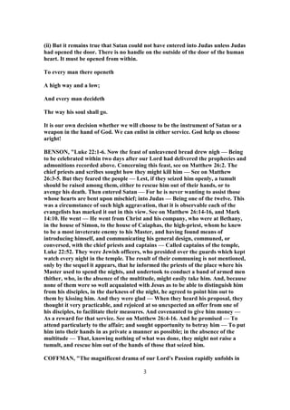 (ii) But it remains true that Satan could not have entered into Judas unless Judas
had opened the door. There is no handle on the outside of the door of the human
heart. It must be opened from within.
To every man there openeth
A high way and a low;
And every man decideth
The way his soul shall go.
It is our own decision whether we will choose to be the instrument of Satan or a
weapon in the hand of God. We can enlist in either service. God help us choose
aright!
BENSON, "Luke 22:1-6. Now the feast of unleavened bread drew nigh — Being
to be celebrated within two days after our Lord had delivered the prophecies and
admonitions recorded above. Concerning this feast, see on Matthew 26:2. The
chief priests and scribes sought how they might kill him — See on Matthew
26:3-5. But they feared the people — Lest, if they seized him openly, a tumult
should be raised among them, either to rescue him out of their hands, or to
avenge his death. Then entered Satan — For he is never wanting to assist those
whose hearts are bent upon mischief; into Judas — Being one of the twelve. This
was a circumstance of such high aggravation, that it is observable each of the
evangelists has marked it out in this view. See on Matthew 26:14-16, and Mark
14:10. He went — He went from Christ and his company, who were at Bethany,
in the house of Simon, to the house of Caiaphas, the high-priest, whom he knew
to be a most inveterate enemy to his Master, and having found means of
introducing himself, and communicating his general design, communed, or
conversed, with the chief priests and captains — Called captains of the temple,
Luke 22:52. They were Jewish officers, who presided over the guards which kept
watch every night in the temple. The result of their communing is not mentioned,
only by the sequel it appears, that he informed the priests of the place where his
Master used to spend the nights, and undertook to conduct a band of armed men
thither, who, in the absence of the multitude, might easily take him. And, because
none of them were so well acquainted with Jesus as to be able to distinguish him
from his disciples, in the darkness of the night, he agreed to point him out to
them by kissing him. And they were glad — When they heard his proposal, they
thought it very practicable, and rejoiced at so unexpected an offer from one of
his disciples, to facilitate their measures. And covenanted to give him money —
As a reward for that service. See on Matthew 26:4-16. And he promised — To
attend particularly to the affair; and sought opportunity to betray him — To put
him into their hands in as private a manner as possible; in the absence of the
multitude — That, knowing nothing of what was done, they might not raise a
tumult, and rescue him out of the hands of those that seized him.
COFFMAN, "The magnificent drama of our Lord's Passion rapidly unfolds in
3
 