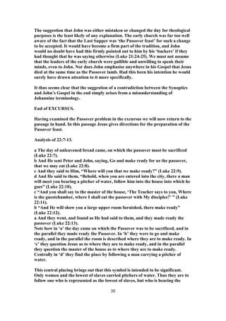 The suggestion that John was either mistaken or changed the day for theological
purposes is the least likely of any explanation. The early church was far too well
aware of the fact that the Last Supper was ‘the Passover feast’ for such a change
to be accepted. It would have become a firm part of the tradition, and John
would no doubt have had this firmly pointed out to him by his ‘backers’ if they
had thought that he was saying otherwise (Luke 21:24-25). We must not assume
that the leaders of the early church were gullible and unwilling to speak their
minds, even to John. Nor does John emphasise anywhere in his Gospel that Jesus
died at the same time as the Passover lamb. Had this been his intention he would
surely have drawn attention to it more specifically.
It thus seems clear that the suggestion of a contradiction between the Synoptics
and John’s Gospel in the end simply arises from a misunderstanding of
Johannine terminology.
End of EXCURSUS.
Having examined the Passover problem in the excursus we will now return to the
passage in hand. In this passage Jesus gives directions for the preparation of the
Passover feast.
Analysis of 22:7-13.
a The day of unleavened bread came, on which the passover must be sacrificed
(Luke 22:7).
b And He sent Peter and John, saying, Go and make ready for us the passover,
that we may eat (Luke 22:8).
c And they said to Him, “Where will you that we make ready?” (Luke 22:9).
d And He said to them, “Behold, when you are entered into the city, there a man
will meet you bearing a pitcher of water, follow him into the house into which he
goes” (Luke 22:10).
c “And you shall say to the master of the house, ‘The Teacher says to you, Where
is the guestchamber, where I shall eat the passover with My disciples?’ ” (Luke
22:11).
b “And He will show you a large upper room furnished, there make ready”
(Luke 22:12).
a And they went, and found as He had said to them, and they made ready the
passover (Luke 22:13).
Note how in ‘a’ the day came on which the Passover was to be sacrificed, and in
the parallel they made ready the Passover. In ‘b’ they were to go and make
ready, and in the parallel the room is described where they are to make ready. In
‘c’ they question Jesus as to where they are to make ready, and in the parallel
they question the master of the house as to where they are to make ready.
Centrally in ‘d’ they find the place by following a man carrying a pitcher of
water.
This central placing brings out that this symbol is intended to be significant.
Only women and the lowest of slaves carried pitchers of water. Thus they are to
follow one who is represented as the lowest of slaves, but who is bearing the
30
 