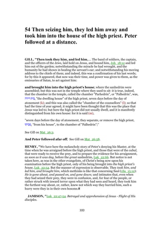 54 Then seizing him, they led him away and
took him into the house of the high priest. Peter
followed at a distance.
GILL, "Then took they him, and led him,.... The band of soldiers, the captain,
and the officers of the Jews, laid hold on Jesus, and bound him, Joh_18:12 and led
him out of the garden; notwithstanding the miracle he had wrought, and the
humanity he had shown in healing the servant's ear; and notwithstanding his moving
address to the chiefs of them; and indeed, this was a confirmation of his last words;
for by this it appeared, that now was their time, and power was given to them, as the
emissaries of Satan, to act against him:
and brought him into the high priest's house; where the sanhedrim were
assembled; but this was not in the temple where they used to sit: it is true, indeed,
that the chamber in the temple, called the chamber "Parhedrin", or "Palhedrin", was,
‫דירה‬ ‫,בית‬ "the dwelling house" of the high priest, seven days before the day of
atonement (k); and this was also called the "chamber of the counsellors" (l); so that
had the time of year agreed, it might have been thought that this was the place that
Jesus was led to; but here the high priest did not usually dwell, and it is manifestly
distinguished from his own house: for it is said (m),
"seven days before the day of atonement, they separate, or remove the high priest,
‫,מביתו‬ "from his house", to the chamber of "Palhedrin";''
See Gill on Mat_26:3.
And Peter followed afar off; See Gill on Mat_26:58.
HENRY, "We have here the melancholy story of Peter's denying his Master, at the
time when he was arraigned before the high priest, and those that were of the cabal,
that were ready to receive the prey, and to prepare the evidence for his arraignment,
as soon as it was day, before the great sanhedrim, Luk_22:66. But notice is not
taken here, as was in the other evangelists, of Christ's being now upon his
examination before the high priest, only of his being brought into the high priest's
house, Luk_22:54. But the manner of expression is observable. They took him, and
led him, and brought him, which methinks is like that concerning Saul (1Sa_15:12):
He is gone about, and passed on, and gone down; and intimates that, even when
they had seized their prey, they were in confusion, and, for fear of the people, or
rather struck with inward terror upon what they had seen and heard, they took him
the furthest way about, or, rather, knew not which way they hurried him, such a
hurry were they in in their own bosoms.0
JAMISON, "Luk_22:47-54. Betrayal and apprehension of Jesus - Flight of His
disciples.
300
 