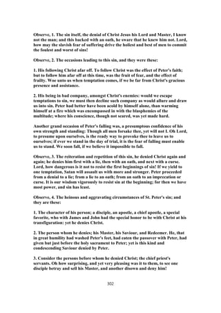 Observe, 1. The sin itself, the denial of Christ Jesus his Lord and Master, I know
not the man; and this backed with an oath, he sware that he knew him not. Lord,
how may the slavish fear of suffering drive the holiest and best of men to commit
the foulest and worst of sins!
Observe, 2. The occasions leading to this sin, and they were these:
1. His following Christ afar off. To follow Christ was the effect of Peter's faith;
but to follow him afar off at this time, was the fruit of fear, and the effect of
frailty. Woe unto us when temptation comes, if we be far from Christ's gracious
presence and assistance.
2. His being in bad company, amongst Christ's enemies: would we escape
temptations to sin, we must then decline such company as would allure and draw
us into sin. Peter had better have been acold by himself alone, than warming
himself at a fire which was encompassed in with the blasphemies of the
multitude; where his conscience, though not seared, was yet made hard.
Another grand occasion of Peter's falling was, a presumptous confidence of his
own strength and standing: Though all men forsake thee, yet will not I. Oh Lord,
to presume upon ourselves, is the ready way to provoke thee to leave us to
ourselves; if ever we stand in the day of trial, it is the fear of falling must enable
us to stand. We soon fall, if we believe it impossible to fall.
Observe, 3. The reiteration and repetition of this sin, he denied Christ again and
again; he denies him first with a lie, then with an oath, and next with a curse.
Lord, how dangerous is it not to resist the first beginnings of sin! If we yield to
one temptation, Satan will assault us with more and stronger. Peter proceeded
from a denial to a lie; from a lie to an oath; from an oath to an imprecation or
curse. It is our wisdom vigorously to resist sin at the beginning; for then we have
most power, and sin has least.
Observe, 4. The heinous and aggravating circumstances of St. Peter's sin; and
they are these:
1. The character of his person; a disciple, an apostle, a chief apostle, a special
favorite, who with James and John had the special honor to be with Christ at his
transfiguration: yet he denies Christ.
2. The person whom he denies; his Master, his Saviour, and Redeemer. He, that
in great humility had washed Peter's feet, had eaten the passover with Peter, had
given but just before the holy sacrament to Peter; yet is this kind and
condescending Saviour denied by Peter.
3. Consider the persons before whom he denied Christ; the chief priest's
servants. Oh how surprising, and yet very pleasing was it to them, to see one
disciple betray and sell his Master, and another disown and deny him!
302
 