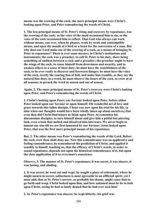 means was the crowing of the cock: the more principal means were Christ's
looking upon Peter, and Peter remembering the words of Christ.
1. The less principal means of St. Peter's rising and recovery by repentance, was
the crowing of the cock: as the voice of the maid occasioned him to sin, so the
voice of the cock occasioned him to reflect. That God who always can work
without means, can ever, when he pleases, work by weak and contemptible
means, and open the mouth of a bird or a beast for the conversion of a man. But
why does our Lord make use of the crowing of a cock, as a means of bringing St.
Peter to repentance? There is ever some mystery in Christ's institutions and
instruments; the cock was a preacher, to call St. Peter to his duty, there being
something of emblem between a cock and a preacher; the preacher ought to have
the wings of the cock, to rouse himself from drowsiness and security, and to
awaken others to a sense of their duty; he must have the watchfulness of the
cock, to be ever ready to discover and forewarn danger; he must have the voice
of the cock, terrify the roaring lion of hell, and make him tremble, as they say the
natural lion does; in a word, he must observe the hours of the cock, to crow at at
all seasons; to preach the word in season and out of season.
Again, 2. The more principal means of St. Peter's recovery were Christ's looking
upon Peter, and Peter's remembering the words of Christ.
1. Christ's looking upon Peter; our Saviour looked upon Peter, before either
Peter looked upon our Saviour or upon himself. Oh wonderful act of love and
grace towards this fallen disciple. Christ was now upon his trial for his life, (a
time when our thoughts would have been wholly taken up about ourselves,) but
even then did Christ find leisure to think upon Peter, to remember his
disconsolate disciples, to turn himself about and give him a pitiful but piercing
look, even a look that melted and dissolved him into tears. We never begin to
lament our sins till we are first lamented by our Saviour; Jesus looked upon
Peter, that was the first more principal means of his repentance.
But, 2. The other means was Peter's remembering the words of the Lord, Before
the cock crow thou shalt deny me. Now this remembrance was an applicative and
feeling remembrance; he remembered the prediction of Christ, and applied it
sensibly to himslf; teaching us, that the efficacy of Christ's words, in order to
sound repentance, depends not upon the historical remembrance of it, but upon
the close application of it to everyman's conscience.
Observe, 3. The manner of St. Peter's repentance; it was secret, it was sincere, it
was lasting, and abiding.
1. It was secret; he went out and wept; he sought a place of retirement, where he
might mourn in secret; solitariness is most agreeable to an afflicted spirit; yet I
must add, that as St. Peter's sorrow, so probably his shame, might cause him to
go forth and weep. Christ looked upon him, and how ashamed must he be to look
upon Christ, seeing he had so lately denied that he had ever seen him!
2. St. Peter's repentance was sincere; he wept bitterly: his grief was
304
 