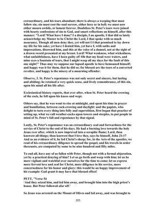 extraordinary, and his tears abundant; there is always a weeping that must
follow sin; sin must cost the soul sorrow, either here or in hell; we must now
either mourn awhile, or lament forever. Doubtless St. Peter's tears were joined
with hearty confessions of sin to God, and smart reflections on himself, after this
manner: "Lord! What have I done? I a disciple, I an apostle, I that did so lately
acknowledge my Master to be Christ the Lord, I that spoke with so much
assurance, Though all men deny thee, yet will not I I that promised to lay down
my life for his sake; yet have I denied him, yet have I, with oaths and
imprecations, disowned him, and this at the voice of a damsel, not at the sight of
a drawn sword presented at my breast. Lord! What weakness, what wickedness,
what unfaithfulness, have I been guilty of! Oh that my head were waters, and
mine eyes a fountain of tears, that I might weep all my days for the fault of this
one night!" Thus may we suppose our lapsed apostle to have bemoaned himself;
and happy was it for them, that he did so; for blessed are the tears of a converted
revolter, and happy is the misery of a mourning offender.
Observe, 3. St. Peter's repentance was not only secret and sincere, but lasting
and abiding; he retained a very quick sense, and lively remembrance, of this sin,
upon his mind all his life after.
Ecclesiastical history reports, that ever after, when St. Peter heard the crowing
of the cock, he fell upon his knees and wept.
Others say, that he was wont to rise at midnight, and spent his time in prayer
and humiliation, between cock-crowing and daylight: and the papists, who
delight to turn every thing into folly and superstition, first began that practice of
setting up, what we call weather-cocks upon towers and steeples, to put people in
mind of St. Peter's fall and repentance by that signal.
Lastly, St. Peter's repentance was an extraordinary zeal and forwardness for the
service of Christ to the end of his days. He had a burning love towards the holy
Jesus ever after, which is now improved into a seraphic flame; Lord, thou
knowest all things; thou knowest that I love thee, says he himself, John 21:17
And as an evidence of it, he fed Christ's sheep; for, in the Acts of the apostles, we
read of his extraordinary diligence to spread the gospel, and his travels in order
thereunto, are computed by some to be nine hundred and fifty miles.
To end all, have any of us fallen with Peter, though not with a formal abjuration,
yet by a practical denying of him? Let us go forth and weep with him; let us be
more vigilant and watchful over ourselves for the time to come; let us express
more fervent love and zeal for Christ, more diligence in his service, more
concernedness for his honor and glory: this would be an happy improvement of
his example: God grant it may have that blessed effect!
PETT, "Verse 54
‘And they seized him, and led him away, and brought him into the high priest’s
house. But Peter followed afar off.’
So Jesus was arrested on the Mount of Olives and led away, and was brought to
305
 