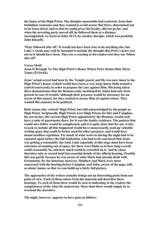 the house of the High Priest. The disciples meanwhile had scattered. Jesus had
forbidden resistance and they wanted to avoid arrest. But Peter, determined not
to let Jesus down, and so that he could prove his loyalty, did not go far, and
when the arresting party moved off, he followed them at a distance
(accompanied, we learn in John 18:15, by another disciple, which was probably
John himself).
‘Peter followed afar off.’ It would not have been wise to do anything else, but
Luke’s words may well be intended to include the thought that Peter’s heart was
not as it should have been. They are a warning to his readers lest they too ‘follow
afar off’.
Verses 54-62
Jesus Is Brought To The High Priest’s House Where Peter Denies Him Three
Times (22:54-62).
Jesus’ actual arrest had been by the Temple guard, and He was now taken to the
High Priest’s house, (which would have been a very large house built around a
central courtyard), in order to prepare the case against Him. His being taken
there demonstrates that the Romans (only mentioned by John) had only been
present in case of trouble, although their presence would be necessary for an
arrest of this nature, for they wanted to accuse Him of capital crimes. They
wanted His sentence to be political.
Both Annas (the ‘retired’ High Priest, but still acknowledged by the people as
High Priest. Scripturally High Priests were High Priests for life) and Caiaphas,
his son-in-law, the current High Priest appointed by the Romans, would each
have a suite of apartments there, for it was the family residence. The pattern that
would now follow would be complicated, and it is quite clear that for any writer
to seek to include all that happened would have unnecessarily used up valuable
writing space that could be better used for other purposes, and would have
meant needless repetition. For much of what went on during the night had to be
repeated again before the full Sanhedrin, who had to be convinced that Jesus
was getting a reasonably fair trial. Luke especially at this stage must have been
conscious of running out of space, for there were limits as to how long a scroll
could reasonably be, and how much could be recorded on it. And he chose
therefore only to record brief but essential details of the official hearing. Possibly
this was partly because he was aware of what Mark had already dealt with.
Fortunately for the historian, however, Matthew and Mark were more
concerned with the hearing before Caiaphas, and John, aware of the gaps, tells
us about Annas, so that we can build up a fairly full picture.
The approaches of the writers actually brings out an interesting point from our
point of view. Each of them selects from the material and describes three
hearings. To each of them three would be seen as indicating to the readers the
completeness of the what He underwent. More than three would simply be to
overload the narrative.
The night, however, appears to have gone as follows:
306
 