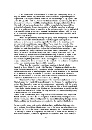 · First Jesus would be interviewed in private by a small group led by the
wily old Annas, former High Priest and father-in-law of Caiaphas the present
High Priest, so as to question him and work out what charges to lay against Him
(John 18:13; John 18:19-24). Annas was both astute and experienced, and it was
probably hoped that he would be able to get some damaging admissions from
Him and work out some charges that could be successfully laid against Him
before the Sanhedrin. He reveals something of what he was when he allowed
Jesus to be smitten without protest. But in the end, recognising that he had failed
to achieve his object, he then sent him to Caiaphas to see whether with the help
of the influential people he had gathered they could either overawe Jesus, or in
some way trip Him up.
· While this preliminary hearing was going on an inner group of influential
illwishers connected with the Sanhedrin were being gathered together by
Caiaphas at his house in order to prepare for the trial in the morning, and if
necessary, to iron out the case against Him. These would then examine Him
further (Mark 14:53-65; Matthew 26:57-68), and this would clarify in their own
minds what tack they should take before the Sanhedrin in the morning. It was
important that they build up a case which would stand examination. Thus they
sought to discover reliable witnesses, and find a charge that would stick. All
knew that legally no sentence of death could officially be passed at night. If the
matter was to stand up to examination afterwards, the full Sanhedrin would
have to be brought together in its official meeting place in the morning in order
to pass sentence. But it was necessary for the case to be cut and dried before then
so that once morning came there would be no delay.
· When light did come there was then a meeting of the full official
Sanhedrin (Luke 22:66-71; Mark 15:1; Matthew 27:1) at their official meeting
place. Only they could actually come to an official conclusion on a serious matter
like the condemnation of a false prophet. And all knew that some of the members
of the Sanhedrin might be difficult to convince. They were not all enemies of
Jesus. So the case had to be as cast iron as the accusers could make it. Indeed we
learn later that the vote was not unanimous (Luke 23:51).
· Once their ‘verdict’ had been reached He would then be handed over to
Pilate, because they wanted Him condemned by the Romans for a political crime
so that they themselves would not become even more unpopular with the people.
In the end Pilate was the only one who could sentence Him to death for political
crimes. Luke also includes within this hearing the consultation before Herod. But
that was in no sense a trial. Indeed the only real trial that resulted in the passing
of a sentence was that before Pilate.
Unlike Mark and Matthew, Luke only deals with the final and most important
Jewish tribunal. This was the one recognised by the Romans which passed the
official verdict, and which would provide the basis of the charge brought before
Pilate. And that particular hearing occurred after the incident that follows.
For meanwhile, along with another disciple, Peter had followed the arresting
party and now found himself in the courtyard of the house warming himself at a
fire while the first of the above examinations was going on. In one chiasmus (see
the opening of Section 8) this passage parallels that of Jesus’ earlier warning to
him about his denial, in another it parallels and contrasts with Judas’ betrayal.
307
 
