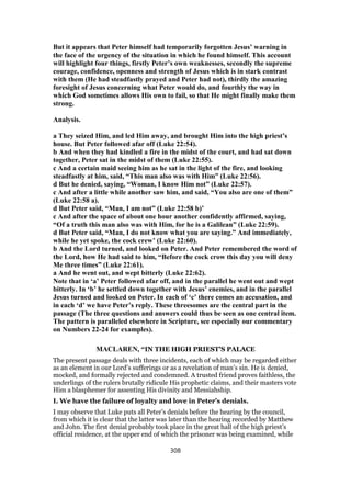 But it appears that Peter himself had temporarily forgotten Jesus’ warning in
the face of the urgency of the situation in which he found himself. This account
will highlight four things, firstly Peter’s own weaknesses, secondly the supreme
courage, confidence, openness and strength of Jesus which is in stark contrast
with them (He had steadfastly prayed and Peter had not), thirdly the amazing
foresight of Jesus concerning what Peter would do, and fourthly the way in
which God sometimes allows His own to fail, so that He might finally make them
strong.
Analysis.
a They seized Him, and led Him away, and brought Him into the high priest’s
house. But Peter followed afar off (Luke 22:54).
b And when they had kindled a fire in the midst of the court, and had sat down
together, Peter sat in the midst of them (Luke 22:55).
c And a certain maid seeing him as he sat in the light of the fire, and looking
steadfastly at him, said, “This man also was with Him” (Luke 22:56).
d But he denied, saying, “Woman, I know Him not” (Luke 22:57).
c And after a little while another saw him, and said, “You also are one of them”
(Luke 22:58 a).
d But Peter said, “Man, I am not” (Luke 22:58 b)’
c And after the space of about one hour another confidently affirmed, saying,
“Of a truth this man also was with Him, for he is a Galilean” (Luke 22:59).
d But Peter said, “Man, I do not know what you are saying.” And immediately,
while he yet spoke, the cock crew’ (Luke 22:60).
b And the Lord turned, and looked on Peter. And Peter remembered the word of
the Lord, how He had said to him, “Before the cock crow this day you will deny
Me three times” (Luke 22:61).
a And he went out, and wept bitterly (Luke 22:62).
Note that in ‘a’ Peter followed afar off, and in the parallel he went out and wept
bitterly. In ‘b’ he settled down together with Jesus’ enemies, and in the parallel
Jesus turned and looked on Peter. In each of ‘c’ there comes an accusation, and
in each ‘d’ we have Peter’s reply. These threesomes are the central part in the
passage (The three questions and answers could thus be seen as one central item.
The pattern is paralleled elsewhere in Scripture, see especially our commentary
on Numbers 22-24 for examples).
MACLAREN, “IN THE HIGH PRIEST'S PALACE
The present passage deals with three incidents, each of which may be regarded either
as an element in our Lord’s sufferings or as a revelation of man’s sin. He is denied,
mocked, and formally rejected and condemned. A trusted friend proves faithless, the
underlings of the rulers brutally ridicule His prophetic claims, and their masters vote
Him a blasphemer for assenting His divinity and Messiahship.
I. We have the failure of loyalty and love in Peter’s denials.
I may observe that Luke puts all Peter’s denials before the hearing by the council,
from which it is clear that the latter was later than the hearing recorded by Matthew
and John. The first denial probably took place in the great hall of the high priest’s
official residence, at the upper end of which the prisoner was being examined, while
308
 