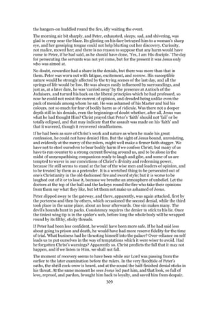 the hangers-on huddled round the fire, idly waiting the event.
The morning air bit sharply, and Peter, exhausted, sleepy, sad, and shivering, was
glad to creep near the blaze. Its glinting on his face betrayed him to a woman’s sharp
eye, and her gossiping tongue could not help blurting out her discovery. Curiosity,
not malice, moved her; and there is no reason to suppose that any harm would have
come to Peter, if he had said, as he should have done, ‘Yes, I am His disciple.’ The day
for persecuting the servants was not yet come, but for the present it was Jesus only
who was aimed at.
No doubt, cowardice had a share in the denials, but there was more than that in
them. Peter was worn out with fatigue, excitement, and sorrow. His susceptible
nature would be strongly affected by the trying scenes of the last day, and all the
springs of life would be low. He was always easily influenced by surroundings, and
just as, at a later date, he was ‘carried away’ by the presence at Antioch of the
Judaisers, and turned his back on the liberal principles which he had professed, so
now he could not resist the current of opinion, and dreaded being unlike even the
pack of menials among whom he sat. He was ashamed of his Master and hid his
colours, not so much for fear of bodily harm as of ridicule. Was there not a deeper
depth still in his denials, even the beginnings of doubt whether, after all, Jesus was
what he had thought Him? Christ prayed that Peter’s ‘faith’ should not ‘fail’ or be
totally eclipsed, and that may indicate that the assault was made on his ‘faith’ and
that it wavered, though it recovered steadfastness.
If he had been as sure of Christ’s work and nature as when he made his great
confession, he could not have denied Him. But the sight of Jesus bound, unresisting,
and evidently at the mercy of the rulers, might well make a firmer faith stagger. We
have not to steel ourselves to bear bodily harm if we confess Christ; but many of us
have to run counter to a strong current flowing around us, and to be alone in the
midst of unsympathising companions ready to laugh and gibe, and some of us are
tempted to waver in our convictions of Christ’s divinity and redeeming power,
because He still seems to stand at the bar of the wise men and leaders of opinion, and
to be treated by them as a pretender. It is a wretched thing to be persecuted out of
one’s Christianity in the old-fashioned fire and sword style; but it is worse to be
laughed out of it or to lose it, because we breathe an atmosphere of unbelief. Let the
doctors at the top of the hall and the lackeys round the fire who take their opinions
from them say what they like, but let them not make us ashamed of Jesus.
Peter slipped away to the gateway, and there, apparently, was again attacked, first by
the porteress and then by others, which occasioned the second denial, while the third
took place in the same place, about an hour afterwards. One sin makes many. The
devil’s hounds hunt in packs. Consistency requires the denier to stick to his lie. Once
the tiniest wing tip is in the spider’s web, before long the whole body will be wrapped
round by its filthy, sticky threads.
If Peter had been less confident, he would have been more safe. If he had said less
about going to prison and death, he would have had more reserve fidelity for the time
of trial. What business had he thrusting himself into the palace? Over-reliance on self
leads us to put ourselves in the way of temptations which it were wiser to avoid. Had
he forgotten Christ’s warnings? Apparently so. Christ predicts the fall that it may not
happen, and if we listen to Him, we shall not fall.
The moment of recovery seems to have been while our Lord was passing from the
earlier to the later examination before the rulers. In the very floodtide of Peter’s
oaths, the shrill cock-crow is heard, and at the sound the half-finished denial sticks in
his throat. At the same moment he sees Jesus led past him, and that look, so full of
love, reproof, and pardon, brought him back to loyalty, and saved him from despair.
309
 
