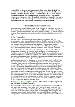 water of life. In the context of what Jesus is about to say (Luke 22:26-27) the
symbolism is clear. The One Who supplies living water (Isaiah 55:1-2) is also the
humble Servant of the Lord (Isaiah 52:13 to Isaiah 5:12). As a result of what
Jesus will do, just as they follow this man, walking in humility and bearing
water, so are they also to follow Jesus, both in humble service and in bearing the
water of life. For there was a very real sense in which life would flow from that
room where the new covenant was proclaimed (compare Ezekiel 47).
MACLAREN, “THE LORD'S SUPPER
Paul had his account of the Last Supper direct from Christ. Luke apparently had his
from Paul, so that the variations from Matthew and Mark are invested with singular
interest, as probably traceable to the Lord of the feast Himself. Our passage has three
sections-the preparation, the revelation of Christ’s heart, and the institution of the
rite.
I. The Preparation.-
Peculiar to Luke are the names of the disciples entrusted with it, and the
representation of the command, as preceding the disciples’ question ‘Where?’ The
selection of Peter and John indicates the confidential nature of the task, which comes
out still more plainly in the singular directions given to them. Luke’s order of
command and question seems more precise than that of the other Gospels, as making
our Lord the originator instead of merely responsive to the disciples’ suggestion.
How is the designation of the place which Christ gives to be understood? Was it
supernatural knowledge, or was it the result of previous arrangement with the
‘goodman of the house’? Most probably the latter; for he was in so far a disciple that
he recognised Jesus as ‘the Master,’ and was glad to have Him in his house, and the
chamber on the roof was ready ‘furnished’ when they came. Why this mystery about
the place? The verses before our passage tell the reason.
Judas was listening, too, for the answer to ‘Where?’ thinking that it would give him
the ‘opportunity’ which he sought ‘to betray Him in the absence of the multitude.’
Jesus had much to say to His disciples, and needed the quiet hours in the upper
room, and therefore sent away the two with directions which revealed nothing to the
others. If He had told the group where the house was, the last supper might never
have been instituted, nor the precious farewell words, the holy of holies of John’s
Gospel, ever been spoken. Jesus takes precautions to delay the Cross. He takes none
to escape it, but rather sets Himself in these last days to bring it near. The variety in
His action means no change in His mind, but both modes are equally the result of His
self-forgetting love to us all. So He sends away Peter and John with sealed orders, as
it were, and the greedy ears of the traitor are balked, and none know the appointed
place till Jesus leads them to it. The two did not come back, but Christ guided the
others to the house, when the hour was come.
II. Luk_22:14 - Luk_22:18 give a glimpse into Christ’s heart as He partook,
for the last time, of the Passover.
He discloses His earnest desire for that last hour of calm before He went out to face
the storm, and reveals His vision of the future feast in the perfect kingdom. That
desire touchingly shows His brotherhood in all our shrinking from parting with dear
ones, and in our treasuring of the last sweet, sad moments of being together. That
was a true human heart, ‘fashioned alike’ with ours, which longed and planned for
one quiet hour before the end, and found some bracing for Gethsemane and Calvary
31
 