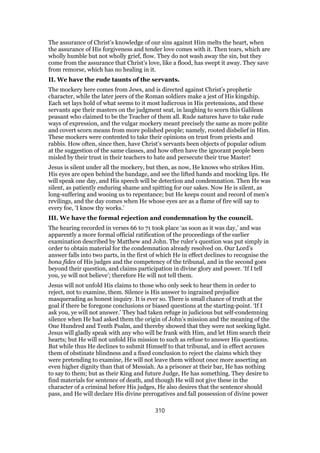The assurance of Christ’s knowledge of our sins against Him melts the heart, when
the assurance of His forgiveness and tender love comes with it. Then tears, which are
wholly humble but not wholly grief, flow. They do not wash away the sin, but they
come from the assurance that Christ’s love, like a flood, has swept it away. They save
from remorse, which has no healing in it.
II. We have the rude taunts of the servants.
The mockery here comes from Jews, and is directed against Christ’s prophetic
character, while the later jeers of the Roman soldiers make a jest of His kingship.
Each set lays hold of what seems to it most ludicrous in His pretensions, and these
servants ape their masters on the judgment seat, in laughing to scorn this Galilean
peasant who claimed to be the Teacher of them all. Rude natures have to take rude
ways of expression, and the vulgar mockery meant precisely the same as more polite
and covert scorn means from more polished people; namely, rooted disbelief in Him.
These mockers were contented to take their opinions on trust from priests and
rabbis. How often, since then, have Christ’s servants been objects of popular odium
at the suggestion of the same classes, and how often have the ignorant people been
misled by their trust in their teachers to hate and persecute their true Master!
Jesus is silent under all the mockery, but then, as now, He knows who strikes Him.
His eyes are open behind the bandage, and see the lifted hands and mocking lips. He
will speak one day, and His speech will be detection and condemnation. Then He was
silent, as patiently enduring shame and spitting for our sakes. Now He is silent, as
long-suffering and wooing us to repentance; but He keeps count and record of men’s
revilings, and the day comes when He whose eyes are as a flame of fire will say to
every foe, ‘I know thy works.’
III. We have the formal rejection and condemnation by the council.
The hearing recorded in verses 66 to 71 took place ‘as soon as it was day,’ and was
apparently a more formal official ratification of the proceedings of the earlier
examination described by Matthew and John. The ruler’s question was put simply in
order to obtain material for the condemnation already resolved on. Our Lord’s
answer falls into two parts, in the first of which He in effect declines to recognise the
bona fides of His judges and the competency of the tribunal, and in the second goes
beyond their question, and claims participation in divine glory and power. ‘If I tell
you, ye will not believe’; therefore He will not tell them.
Jesus will not unfold His claims to those who only seek to hear them in order to
reject, not to examine, them. Silence is His answer to ingrained prejudice
masquerading as honest inquiry. It is ever so. There is small chance of truth at the
goal if there be foregone conclusions or biased questions at the starting-point. ‘If I
ask you, ye will not answer.’ They had taken refuge in judicious but self-condemning
silence when He had asked them the origin of John’s mission and the meaning of the
One Hundred and Tenth Psalm, and thereby showed that they were not seeking light.
Jesus will gladly speak with any who will be frank with Him, and let Him search their
hearts; but He will not unfold His mission to such as refuse to answer His questions.
But while thus He declines to submit Himself to that tribunal, and in effect accuses
them of obstinate blindness and a fixed conclusion to reject the claims which they
were pretending to examine, He will not leave them without once more asserting an
even higher dignity than that of Messiah. As a prisoner at their bar, He has nothing
to say to them; but as their King and future Judge, He has something. They desire to
find materials for sentence of death, and though He will not give these in the
character of a criminal before His judges, He also desires that the sentence should
pass, and He will declare His divine prerogatives and fall possession of divine power
310
 