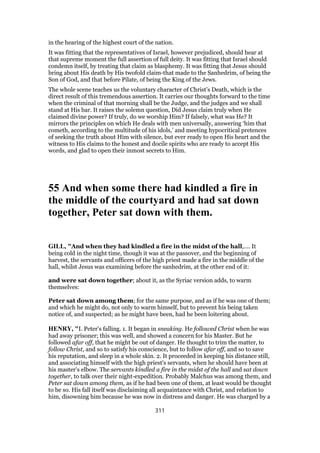 in the hearing of the highest court of the nation.
It was fitting that the representatives of Israel, however prejudiced, should hear at
that supreme moment the full assertion of full deity. It was fitting that Israel should
condemn itself, by treating that claim as blasphemy. It was fitting that Jesus should
bring about His death by His twofold claim-that made to the Sanhedrim, of being the
Son of God, and that before Pilate, of being the King of the Jews.
The whole scene teaches us the voluntary character of Christ’s Death, which is the
direct result of this tremendous assertion. It carries our thoughts forward to the time
when the criminal of that morning shall be the Judge, and the judges and we shall
stand at His bar. It raises the solemn question, Did Jesus claim truly when He
claimed divine power? If truly, do we worship Him? If falsely, what was He? It
mirrors the principles on which He deals with men universally, answering ‘him that
cometh, according to the multitude of his idols,’ and meeting hypocritical pretences
of seeking the truth about Him with silence, but ever ready to open His heart and the
witness to His claims to the honest and docile spirits who are ready to accept His
words, and glad to open their inmost secrets to Him.
55 And when some there had kindled a fire in
the middle of the courtyard and had sat down
together, Peter sat down with them.
GILL, "And when they had kindled a fire in the midst of the hall,.... It
being cold in the night time, though it was at the passover, and the beginning of
harvest, the servants and officers of the high priest made a fire in the middle of the
hall, whilst Jesus was examining before the sanhedrim, at the other end of it:
and were sat down together; about it, as the Syriac version adds, to warm
themselves:
Peter sat down among them; for the same purpose, and as if he was one of them;
and which he might do, not only to warm himself, but to prevent his being taken
notice of, and suspected; as he might have been, had he been loitering about.
HENRY, "I. Peter's falling. 1. It began in sneaking. He followed Christ when he was
had away prisoner; this was well, and showed a concern for his Master. But he
followed afar off, that he might be out of danger. He thought to trim the matter, to
follow Christ, and so to satisfy his conscience, but to follow afar off, and so to save
his reputation, and sleep in a whole skin. 2. It proceeded in keeping his distance still,
and associating himself with the high priest's servants, when he should have been at
his master's elbow. The servants kindled a fire in the midst of the hall and sat down
together, to talk over their night-expedition. Probably Malchus was among them, and
Peter sat down among them, as if he had been one of them, at least would be thought
to be so. His fall itself was disclaiming all acquaintance with Christ, and relation to
him, disowning him because he was now in distress and danger. He was charged by a
311
 