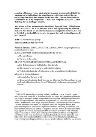 arresting soldier, every voice a potential accuser, and he soon realised that if he
was to escape with his liberty he would have to avoid being noticed. He was
discovering what Jesus had meant when He had said, ‘You are those who have
accompanied me in my temptations’ (Luke 22:28, compare Luke 22:46). And at
that stage he was not happy about it.
And behind it all we must remember the sinister figure of Satan, ‘sifting him as
wheat’ (Luke 22:31). So in the darkness he was also experiencing the power of
darkness. And he did not have the resilience and strength of his Master. Nor was
he fortified, as he should have been, by the prayer in which he should previously
have engaged.
BI 55-62, Peter followed afar off
Decision of character enforced
I.
WHAT IS IMPLIED IN FOLLOWING THE LORD AFAR OFF. Not giving the whole
heart’s affection to Him.
II. WHAT USUALLY INDUCES ANY PERSONS TO DO SO.
1. The fear of man.
2. The love of the world.
III. WHY WE SHOULD DETERMINE TO FOLLOW HIM FULLY.
1. It is dishonourable to God to follow Him afar off.
2. It is ruinous to our peace to be undecided in religion.
3. To follow the Lord afar off is injurious to the general interests of religion.
Allow me, in closing, to inquire—
1. Do you follow the Lord at all?
2. If you are following the Lord, how are you following Him? Is your heart in your
professed subjection to Jesus Christ.? What motive influences your conduct? (W.
Mudge.)
Peter
I. THE MAN. A man of great natural audacity and force; coarse, homely, rugged,
stout, tenacious, powerful, of that class of men, not large, who break down old wails,
and bring in new ages. And yet a man of variable impulses, and of changeful moods.
Under strong excitement, he stood firm as a granite rock. Hence his surname,
“Peter.” But the quick heat might be quickly chilled. And then the granite crumbled.
The rock became a sand-heap. His judgment could not always be trusted. His
greatest strength was sometimes his greatest weakness. His large, warm heart over
mastered him. It was hard for him to be parted from his friends. It was hard for him
to go against the wishes and opinions of his associates. Even those with whom he
might be casually in contact, had undue power over him; not from lack of positive
convictions of his own, but because his great, hungry heart craved sympathy and
fellowship. He wanted men to think well of him, and feel kindly towards him. An
over-weening love of approbation was his one great weakness. And so he lay, as such
313
 