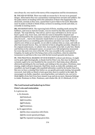 men always do, very much at the mercy of his companions and his circumstances.
II. THE SIN OF PETER. There was really no excuse for it. Its was in no personal
danger. All he had to fear was a momentary contempt from servants and soldiers. Yet
the paltry desire of standing well in the estimation of those who happened to be
about him, menials as they were, caused him to prove false to his Lord. Miserable
man! It makes us blush to think of him; so brave in meeting swords and clubs, so
cowardly in meeting sneers.
III. HIS REPENTANCE. The reproving look of Christ, standing meek among His
buffeters, and soon to start for Cavalry, was too much for the false and recreant
disciple. “He wept bitterly,” they tell us; and we may well believe it, for he was at
heart a good, true, brave man, and when he came to himself he despised and
abhorred himself for the momentary weakness which had allowed him so basely to
deny his Lord … And so his character stands before us in proportions that do not
appal and mock us as something quite miraculous and above our reach. While we
stand in awe of him as an apostle, we are able to embrace him as a man, and walk on
after him towards heaven. Nay, our interest in him is altogether peculiar. Majestic in
his original endowments, we admire him. Inexcusable in his fall, we pity him. Elastic
and fearless in his subsequent career, we accept it as a full and glorious atonement
for every slip and every error of his life. If he was cowardly in the courtyard of
Caiaphas, he made up for it by being a hero at his crucifixion, when he asked his
tormentors to nail him to the cross with his feet turned upwards into heaven.
IV. THE PRACTICAL BEARING OF OUR SUBJECT is direct and obvious. It might
not be quite right theologically, to thank God for Peter’s sin. But since he did sin, we
certainly ought to be very thankful for the record of it. Had Judas alone offended,
afterwards perishing by his own hands, and sinking to his own place, Christians, once
sinning, might well grow desperate. Had Peter stood, as John did, unshaken and
unsullied, our hard struggle with manifold infirmities would be far harder than it is.
But now we have a sinning Peter before us; an apostle grievously sinning, but grandly
recovered. And while we blush to look upon him, there is comfort in the sight. Be
encouraged, my feeble, imperfect, wavering brother, not indeed to sin, nor yet to
think lightly of sin; but if you have sinned, to go and sin no more. Remorse belongs
to Judas. Penitence to Peter. Penitence, and a better life. (R. D. Hitchcock, D. D.)
The Lord turned and looked up in Peter
Peter’s sin and restoration
I. A grievous sin.
1. Its elements.
(1) Falsehood.
(2) Cowardice.
(3) Profanity.
(4) Persistence.
2. Its aggravations.
(1) His close connection with Christ.
(2) His recent special privileges.
(3) The repeated warnings given him.
314
 