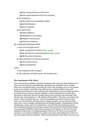 (4) His strong professions of devotion
(5) The urgent demands of the time and place.
3. Its instigations.
(1) The failure was surprisingly sudden;
(2) of brief duration;
(3) never repeated.
4. Its chief causes.
(1) Self-confidence.
(2) Blindness to near danger.
(3) Neglect of precautions.
(4) The fear of derision.
II. A GRACIOUS RESTORATION.
1. How was it brought about?
(1) By a predicted coincidence (Luk_22:60).
(2) By the Saviour’s penetrating glance (Luk_22:61).
(3) By the action of memory.
2. What proof have we of its genuineness?
(1) His contrite sorrow.
(2) His amended life.
Learn:
1. The weakness of the strongest.
2. The sufficiency of Christ’s grace. (M. Braithwaite.)
The repentance of St. Peter
First we learn the possibility of perfect repentance after grace has been forfeited; of a
return to God from sin committed after special favours and gifts of love. Further,
there was a wonderful mercy overruling St. Peter’s fall, bringing out of it even greater
good. It was made to teach him what otherwise he seemed unable to learn. He
needed to learn distrust of self. And thou who despondest at some past fall, hast thou
no similar lesson to learn of deeper humility, of closer dependence on God? Hast
thou had no self-trust? Has thy strength always been in prayer and watching? And
the key-note of his Epistles is—“Be clothed with humility.” “Be sober, and watch unto
prayer.” May not this be thy case—that the foundations of thy life need to be laid
lower, in a more perfect self-abasement; a deeper humility: a more entire leaning
upon God, a more complete abandonment of all high thoughts, independence of will,
self glorying, vanity, spirit of contradiction, and such-like; that beginning afresh,
these hindrances being removed, thou mayest hide thyself from thyself, hide thyself
in a perpetual recollection of the Divine presence and support, as the only stay and
safeguard of thy frail, ever-falling humanity? Moreover, St. Peter is not merely the
assurance to us of the possibility of a perfect restoration after falling from God, he is
also the model of all true penitents. The first main element of St. Peter’s recovery was
315
 