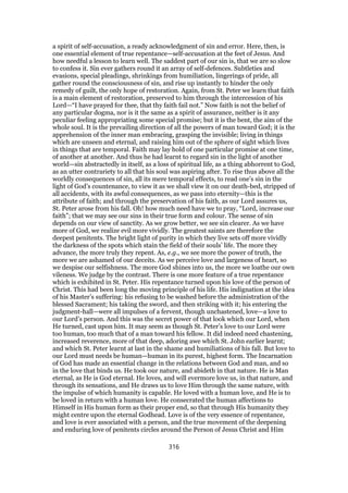 a spirit of self-accusation, a ready acknowledgment of sin and error. Here, then, is
one essential element of true repentance—self-accusation at the feet of Jesus. And
how needful a lesson to learn well. The saddest part of our sin is, that we are so slow
to confess it. Sin ever gathers round it an array of self-defences. Subtleties and
evasions, special pleadings, shrinkings from humiliation, lingerings of pride, all
gather round the consciousness of sin, and rise up instantly to hinder the only
remedy of guilt, the only hope of restoration. Again, from St. Peter we learn that faith
is a main element of restoration, preserved to him through the intercession of his
Lord—“I have prayed for thee, that thy faith fail not.” Now faith is not the belief of
any particular dogma, nor is it the same as a spirit of assurance, neither is it any
peculiar feeling appropriating some special promise; but it is the bent, the aim of the
whole soul. It is the prevailing direction of all the powers of man toward God; it is the
apprehension of the inner man embracing, grasping the invisible; living in things
which are unseen and eternal, and raising him out of the sphere of sight which lives
in things that are temporal. Faith may lay hold of one particular promise at one time,
of another at another. And thus he had learnt to regard sin in the light of another
world—sin abstractedly in itself, as a loss of spiritual life, as a thing abhorrent to God,
as an utter contrariety to all that his soul was aspiring after. To rise thus above all the
worldly consequences of sin, all its mere temporal effects, to read one’s sin in the
light of God’s countenance, to view it as we shall view it on our death-bed, stripped of
all accidents, with its awful consequences, as we pass into eternity—this is the
attribute of faith; and through the preservation of his faith, as our Lord assures us,
St. Peter arose from his fall. Oh! how much need have we to pray, “Lord, increase our
faith”; that we may see our sins in their true form and colour. The sense of sin
depends on our view of sanctity. As we grow better, we see sin clearer. As we have
more of God, we realize evil more vividly. The greatest saints are therefore the
deepest penitents. The bright light of purity in which they live sets off more vividly
the darkness of the spots which stain the field of their souls’ life. The more they
advance, the more truly they repent. As, e.g., we see more the power of truth, the
more we are ashamed of our deceits. As we perceive love and largeness of heart, so
we despise our selfishness. The more God shines into us, the more we loathe our own
vileness. We judge by the contrast. There is one more feature of a true repentance
which is exhibited in St. Peter. His repentance turned upon his love of the person of
Christ. This had been long the moving principle of his life. His indignation at the idea
of his Master’s suffering: his refusing to be washed before the administration of the
blessed Sacrament; his taking the sword, and then striking with it; his entering the
judgment-hall—were all impulses of a fervent, though unchastened, love—a love to
our Lord’s person. And this was the secret power of that look which our Lord, when
He turned, cast upon him. It may seem as though St. Peter’s love to our Lord were
too human, too much that of a man toward his fellow. It did indeed need chastening,
increased reverence, more of that deep, adoring awe which St. John earlier learnt;
and which St. Peter learnt at last in the shame and humiliations of his fall. But love to
our Lord must needs be human—human in its purest, highest form. The Incarnation
of God has made an essential change in the relations between God and man, and so
in the love that binds us. He took our nature, and abideth in that nature. He is Man
eternal, as He is God eternal. He loves, and will evermore love us, in that nature, and
through its sensations, and He draws us to love Him through the same nature, with
the impulse of which humanity is capable. He loved with a human love, and He is to
be loved in return with a human love. He consecrated the human affections to
Himself in His human form as their proper end, so that through His humanity they
might centre upon the eternal Godhead. Love is of the very essence of repentance,
and love is ever associated with a person, and the true movement of the deepening
and enduring love of penitents circles around the Person of Jesus Christ and Him
316
 