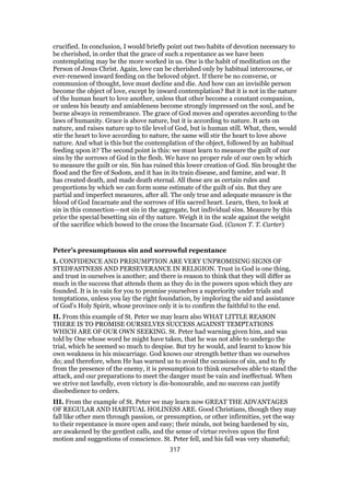crucified. In conclusion, I would briefly point out two habits of devotion necessary to
be cherished, in order that the grace of such a repentance as we have been
contemplating may be the more worked in us. One is the habit of meditation on the
Person of Jesus Christ. Again, love can be cherished only by habitual intercourse, or
ever-renewed inward feeding on the beloved object. If there be no converse, or
communion of thought, love must decline and die. And how can an invisible person
become the object of love, except by inward contemplation? But it is not in the nature
of the human heart to love another, unless that other become a constant companion,
or unless his beauty and amiableness become strongly impressed on the soul, and be
borne always in remembrance. The grace of God moves and operates according to the
laws of humanity. Grace is above nature, but it is according to nature. It acts on
nature, and raises nature up to tile level of God, but is human still. What, then, would
stir the heart to love according to nature, the same will stir the heart to love above
nature. And what is this but the contemplation of the object, followed by an habitual
feeding upon it? The second point is this: we must learn to measure the guilt of our
sins by the sorrows of God in the flesh. We have no proper rule of our own by which
to measure the guilt or sin. Sin has ruined this lower creation of God. Sin brought the
flood and the fire of Sodom, and it has in its train disease, and famine, and war. It
has created death, and made death eternal. All these are as certain rules and
proportions by which we can form some estimate of the guilt of sin. But they are
partial and imperfect measures, after all. The only true and adequate measure is the
blood of God Incarnate and the sorrows of His sacred heart. Learn, then, to look at
sin in this connection—not sin in the aggregate, but individual sins. Measure by this
price the special besetting sin of thy nature. Weigh it in the scale against the weight
of the sacrifice which bowed to the cross the Incarnate God. (Canon T. T. Carter)
Peter’s presumptuous sin and sorrowful repentance
I. CONFIDENCE AND PRESUMPTION ARE VERY UNPROMISING SIGNS OF
STEDFASTNESS AND PERSEVERANCE IN RELIGION. Trust in God is one thing,
and trust in ourselves is another; and there is reason to think that they will differ as
much in the success that attends them as they do in the powers upon which they are
founded. It is in vain for you to promise yourselves a superiority under trials and
temptations, unless you lay the right foundation, by imploring the aid and assistance
of God’s Holy Spirit, whose province only it is to confirm the faithful to the end.
II. From this example of St. Peter we may learn also WHAT LITTLE REASON
THERE IS TO PROMISE OURSELVES SUCCESS AGAINST TEMPTATIONS
WHICH ARE OF OUR OWN SEEKING. St. Peter had warning given him, and was
told by One whose word he might have taken, that he was not able to undergo the
trial, which he seemed so much to despise. But try he would, and learnt to know his
own weakness in his miscarriage. God knows our strength better than we ourselves
do; and therefore, when He has warned us to avoid the occasions of sin, and to fly
from the presence of the enemy, it is presumption to think ourselves able to stand the
attack, and our preparations to meet the danger must be vain and ineffectual. When
we strive not lawfully, even victory is dis-honourable, and no success can justify
disobedience to orders.
III. From the example of St. Peter we may learn now GREAT THE ADVANTAGES
OF REGULAR AND HABITUAL HOLINESS ARE. Good Christians, though they may
fall like other men through passion, or presumption, or other infirmities, yet the way
to their repentance is more open and easy; their minds, not being hardened by sin,
are awakened by the gentlest calls, and the sense of virtue revives upon the first
motion and suggestions of conscience. St. Peter fell, and his fall was very shameful;
317
 