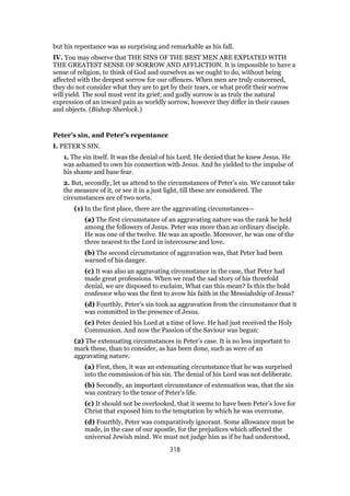but his repentance was as surprising and remarkable as his fall.
IV. You may observe that THE SINS OF THE BEST MEN ARE EXPIATED WITH
THE GREATEST SENSE OF SORROW AND AFFLICTION. It is impossible to have a
sense of religion, to think of God and ourselves as we ought to do, without being
affected with the deepest sorrow for our offences. When men are truly concerned,
they do not consider what they are to get by their tears, or what profit their sorrow
will yield. The soul must vent its grief; and godly sorrow is as truly the natural
expression of an inward pain as worldly sorrow, however they differ in their causes
and objects. (Bishop Sherlock.)
Peter’s sin, and Peter’s repentance
I. PETER’S SIN.
1. The sin itself. It was the denial of his Lord. He denied that he knew Jesus. He
was ashamed to own his connection with Jesus. And he yielded to the impulse of
his shame and base fear.
2. But, secondly, let us attend to the circumstances of Peter’s sin. We cannot take
the measure of it, or see it in a just light, till these are considered. The
circumstances are of two sorts.
(1) In the first place, there are the aggravating circumstances—
(a) The first circumstance of an aggravating nature was the rank he held
among the followers of Jesus. Peter was more than an ordinary disciple.
He was one of the twelve. He was an apostle. Moreover, he was one of the
three nearest to the Lord in intercourse and love.
(b) The second circumstance of aggravation was, that Peter had been
warned of his danger.
(c) It was also an aggravating circumstance in the case, that Peter had
made great professions. When we read the sad story of his threefold
denial, we are disposed to exclaim, What can this mean? Is this the bold
confessor who was the first to avow his faith in the Messiahship of Jesus?
(d) Fourthly, Peter’s sin took aa aggravation from the circumstance that it
was committed in the presence of Jesus.
(e) Peter denied his Lord at a time of love. He had just received the Holy
Communion. And now the Passion of the Saviour was begun:
(2) The extenuating circumstances in Peter’s case. It is no less important to
mark these, than to consider, as has been done, such as were of an
aggravating nature.
(a) First, then, it was an extenuating circumstance that he was surprised
into the commission of his sin. The denial of his Lord was not deliberate.
(b) Secondly, an important circumstance of extenuation was, that the sin
was contrary to the tenor of Peter’s life.
(c) It should not be overlooked, that it seems to have been Peter’s love for
Christ that exposed him to the temptation by which he was overcome.
(d) Fourthly, Peter was comparatively ignorant. Some allowance must be
made, in the case of our apostle, for the prejudices which affected the
universal Jewish mind. We must not judge him as if he had understood,
318
 