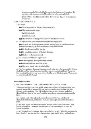 as we do, or as he himself did afterwards, by what means it was that the
peculiar work of Jesus, as the Messiah, was to be accomplished.
(e) It is fit we should remember that the hour and the power of darkness
were come.
II. PETER’S REPENTANCE.
1. Its origin.
(1) Christ’s prayer was the procuring cause of it.
(2) The instrumental cause.
(a) Christ’s look.
(b) Christ’s word.
(3) The influence of the Spirit of God was the efficient cause.
2. The signs, tokens, and manifestation of Peter’s repentance.
(1) He went out. A change came over his feelings, and he could remain no
longer in the society of the irreligious servants and officers.
(2) He deeply mourned for his sin.
(3) He sought the society of Christ’s disciples.
(4) His love to the Lord revived.
3. The acceptance of Peter’s repentance.
(1) A message sent through the holy women.
(2) Christ’s interview with him alone.
(3) The more public interview in Galilee.
4. Peter’s repentance thus graciously accepted, what were the issues of it? He was
the boldest of the bold, from that time forward, in confessing Christ. There was
less boasting than there had been before; but he never flinched again. There were
no more denials. (A. Gray.)
Peter’s restoration
I. First, LET US LOOK AT THE LORD, WHO LOOKED UPON PETER.
1. I see in that look, first, that which makes me exclaim—What thoughtful love!
Jesus is bound, He is accused, He has just been smitten on the face, but His
thought is of wandering Peter. He looked to others, but He never looked to
Himself. I see, then, in our Lord’s looking upon Peter, a wondrously thoughtful
love.
2. I exclaim next, what a boundless condescension! He had acted most
shamefully and cruelly, and yet the Master’s eye sought him out in boundless
pity!
3. But then, again, What tender wisdom do I see here! “The Lord turned, and
looked upon Peter.” He knew best what to do; He did not speak to him, but
looked upon him.
4. As I think of that look again, I am compelled to cry out, “What Divine power is
here! This lock worked wonders. I sometimes preach with all my soul to Peter,
319
 