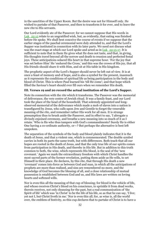 in the sanctities of the Upper Room. But the desire was not for Himself only. He
wished to partake of that Passover, and then to transform it for ever, and to leave the
new rite to His servants.
Our Lord evidently ate of the Passover; for we cannot suppose that His words in
Luk_22:15 relate to an ungratified wish, but, as evidently, that eating was finished
before He spoke. We shall best conceive the course of events if we suppose that the
earlier stages of the paschal ceremonial were duly attended to, and that the Lord’s
Supper was instituted in connection with its later parts. We need not discuss what
was the exact stage at which our Lord spoke and acted as in Luk_22:15-17. It is
sufficient to note that in them He gives what He does not taste, and that, in giving,
His thoughts travel beyond all the sorrow and death to reunion and perfected festal
joys. These anticipations solaced His heart in that supreme hour. ‘For the joy that
was set before Him’ He ‘endured the Cross,’ and this was the crown of His joy, that all
His friends should share it with Him, and sit at His table in His kingdom.
The prophetic aspect of the Lord’s Supper should never be left out of view. It is at
once a feast of memory and of hope, and is also a symbol for the present, inasmuch
as it represents the conditions of spiritual life as being participation in the body and
blood of Christ. This is where Paul learned his ‘till He come’; and that hope which
filled the Saviour’s heart should ever fill ours when we remember His death.
III. Verses 19 and 20 record the actual institution of the Lord’s Supper.
Note its connection with the rite which it transforms. The Passover was the memorial
of deliverance, the very centre of Jewish ritual. It was a family feast, and our Lord
took the place of the head of the household. That solemnly appointed and long-
observed memorial of the deliverance which made a mob of slaves into a nation is
transfigured by Jesus, who calls upon Jew and Gentile to forget the venerable
meaning of the rite, and remember rather His work for all men. It is strange
presumption thus to brush aside the Passover, and in effect to say, ‘I abrogate a
divinely enjoined ceremony, and breathe a new meaning into so much of it as I
retain.’ Who is He who thus tampers with God’s commandments? Surely He is either
One having a co-ordinate authority, or—? But perhaps the alternative is best left
unspoken.
The separation of the symbols of the body and blood plainly indicates that it is the
death of Jesus, and that a violent one, which is commemorated. The double symbol
carries in both its parts the same truth, but with differences. Both teach that all our
hopes are rooted in the death of Jesus, and that the only true life of our spirits comes
from participation in His death, and thereby in His life. But in addition to this truth
common to both, the wine, which represents His blood, is the seal of the ‘new
covenant.’ Again we mark the extraordinary freedom with which Christ handles the
most sacred parts of the former revelation, putting them aside as He wills, to set
Himself in their place. He declares, by this rite, that through His death a new
‘covenant’ comes into force as between God and man, in which all the anticipations of
prophets are more than realised, and sins are remembered no more, and the
knowledge of God becomes the blessing of all, and a close relationship of mutual
possession is established between God and us, and His laws are written on loving
hearts and softened wills.
Nor is even this all the meaning of that cup of blessing; for blood is the vehicle of life,
and whoso receives Christ’s blood on his conscience, to sprinkle it from dead works,
therein receives, not only cleansing for the past, but a real communication of ‘the
Spirit of life’ which was ‘in Christ’ to be the life of his life, so as that he can say, ‘I live;
yet not I, but Christ liveth in me.’ Nor is even this all; for, as wine is, all the world
over, the emblem of festivity, so this cup declares that to partake of Christ is to have a
32
 